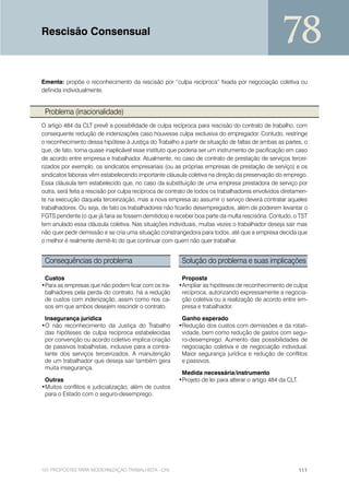 Rescisão Consensual
                                                                                                 78
Ementa: propõe o reconhecimento da rescisão por “culpa recíproca” fixada por negociação coletiva ou
definida individualmente.


 Problema (irracionalidade)
O artigo 484 da CLT prevê a possibilidade de culpa recíproca para rescisão do contrato de trabalho, com
consequente redução de indenizações caso houvesse culpa exclusiva do empregador. Contudo, restringe
o reconhecimento dessa hipótese à Justiça do Trabalho a partir de situação de faltas de ambas as partes, o
que, de fato, torna quase inaplicável esse instituto que poderia ser um instrumento de pacificação em caso
de acordo entre empresa e trabalhador. Atualmente, no caso de contrato de prestação de serviços tercei-
rizados por exemplo, os sindicatos empresariais (ou as próprias empresas de prestação de serviço) e os
sindicatos laborais vêm estabelecendo importante cláusula coletiva na direção da preservação do emprego.
Essa cláusula tem estabelecido que, no caso da substituição de uma empresa prestadora de serviço por
outra, será feita a rescisão por culpa recíproca de contrato de todos os trabalhadores envolvidos diretamen-
te na execução daquela terceirização, mas a nova empresa ao assumir o serviço deverá contratar aqueles
trabalhadores. Ou seja, de fato os trabalhadores não ficarão desempregados, além de poderem levantar o
FGTS pendente (o que já faria se fossem demitidos) e receber boa parte da multa rescisória. Contudo, o TST
tem anulado essa cláusula coletiva. Nas situações individuais, muitas vezes o trabalhador deseja sair mas
não quer pedir demissão e se cria uma situação constrangedora para todos, até que a empresa decida que
o melhor é realmente demiti-lo do que continuar com quem não quer trabalhar.


 Consequências do problema                               Solução do problema e suas implicações

 Custos                                                 Proposta
•Para as empresas que não podem ficar com os tra-      •Ampliar as hipóteses de reconhecimento de culpa
 balhadores pela perda do contrato, há a redução        recíproca, autorizando expressamente a negocia-
 de custos com indenização, assim como nos ca-          ção coletiva ou a realização de acordo entre em-
 sos em que ambos desejem rescindir o contrato.         presa e trabalhador.

 Insegurança jurídica                                   Ganho esperado
•O não reconhecimento da Justiça do Trabalho           •Redução dos custos com demissões e da rotati-
 das hipóteses de culpa recíproca estabelecidas         vidade, bem como redução de gastos com segu-
 por convenção ou acordo coletivo implica criação       ro-desemprego. Aumento das possibilidades de
 de passivos trabalhistas, inclusive para a contra-     negociação coletiva e de negociação individual.
 tante dos serviços terceirizados. A manutenção         Maior segurança jurídica e redução de conflitos
 de um trabalhador que deseja sair também gera          e passivos.
 muita insegurança.
                                                        Medida necessária/instrumento
 Outras                                                •Projeto de lei para alterar o artigo 484 da CLT.
•Muitos conflitos e judicialização, além de custos
 para o Estado com o seguro-desemprego.




101 PROPOSTAS PARA MODERNIZAÇÃO TRABALHISTA - CNI                                                          111
 