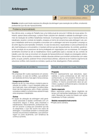 Arbitragem
                                                                                                       82
                                                                      ALTO IMPACTO EM INSEGURANÇA JURÍDICA


Ementa: propõe a permissão expressa de utilização da arbitragem para resolução de conflitos, envolvendo
profissionais que não são hipossuficientes.

 Problema (irracionalidade)
Nos últimos anos, a Justiça do Trabalho teve uma média anual de cerca de 2 milhões de novas ações. En-
tretanto, apesar dessa sobrecarga, o próprio Poder Judiciário tem afastado a validade da arbitragem como
meio de resolução de conflitos trabalhistas individuais. O principal argumento é que a hipossuficiência do
trabalhador, durante o contrato de trabalho, ensejaria um termo de compromisso pela arbitragem nulo, por-
que o trabalhador sentir-se-ia compelido a concordar com a arbitragem sob temor de perder o emprego ou
de sofrer alguma outra represália. Entretanto, no caso de executivos, especialistas e outros profissionais de
alto nível hierárquico e remuneratório, é impróprio afirmar que são hipossuficientes. Ao contrário, geralmen-
te têm condição de se posicionar de forma privilegiada em negociações com as empresas. Em situação
semelhante encontram-se até os trabalhadores menos qualificados após a rescisão de seu contrato de
trabalho, pois não mais se encontram em situação de hipossuficiência em relação ao empregador anterior.
Dessa forma, não se justifica considerar inválidas cláusulas arbitrais que envolvam profissionais com estes
perfis, os quais, portanto, poderiam firmar compromissos arbitrais, utilizando-se de moderna e ágil forma de
solucionar conflitos, tanto durante os contratos, quanto ao final, desafogando o Poder Judiciário.


 Consequências do problema                               Solução do problema e suas implicações

 Custos                                                  Proposta
•As empresas têm custos expressivos em proces-          •Permitir expressamente que executivos, espe-
 sos judiciais, no caso de conflitos, que poderiam       cialistas e outros profissionais de alto nível de
 ser resolvidos de foma mais ágil e menos onerosa.       conhecimento ou remuneratório firmem com as
                                                         empresas cláusulas arbitrais para resolução de
 Insegurança jurídica                                    conflitos. O mesmo procedimento deve ser per-
•Apesar de ser um meio eficaz e moderno para re-         mitido a qualquer profissional após a rescisão de
 solução do conflito, o que é desejado pelas par-        seu contrato de trabalho.
 tes e pelo país, hoje a arbitragem na esfera traba-
 lhista não traz segurança, pois o Poder Judiciário      Ganho esperado
 considera inválido o compromisso arbitral firmado      •Maior segurança jurídica. Menor dispêndio de
 entre empresa e trabalhador.                            tempo com demandas trabalhistas no Poder Judi-
                                                         ciário. Redução de custos do Estado com ações
 Outras                                                  trabalhistas no Poder Judiciário.
•A opção de utilização da arbitragem está geral-
 mente associada à rapidez combinada com um              Medida necessária/instrumento
 mecanismo seguro e eficaz, para empresas e             •Projeto de lei ordinária.
 trabalhadores. Adicionalmente, profissionais relu-
 tam em acionar a Justiça por considerar que ela
 os estigmatiza, o que não ocorre nos casos de
 arbitragem. A sociedade também é onerada pelo
 excesso de processos trabalhistas, que sobrecar-
 regam os juízes atualmente, com tendência de
 contínuo aumento.




101 PROPOSTAS PARA MODERNIZAÇÃO TRABALHISTA - CNI                                                        115
 