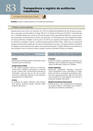 83                 Transparência e registro de audiências
                   trabalhistas
    ALTO IMPACTO EM INSEGURANÇA JURÍDICA


 Ementa: propõe o registro eletrônico de audiências trabalhistas.


  Problema (irracionalidade)
 Opostamente ao que ocorre, por exemplo, com o STF, as audiências trabalhistas não são filmadas ou grava-
 das, o que reduz sua transparência. O artigo 169, § 2º, do Código de Processo Civil (CPC), introduzido pela
 Lei 11.419/2006, dispõe que, quando se tratar de processo total ou parcialmente eletrônico, os atos proces-
 suais praticados na presença do juiz podem ser produzidos e armazenados de modo integralmente digital
 em arquivo eletrônico inviolável, na forma da lei. Em 2010, por ocasião da VII Edição do Prêmio Innovare,
 foi premiada na categoria “Tribunal” a prática processual denominada Fidelis. Trata-se de um sistema de
 gravação audiovisual de audiências. No caso de interposição de recursos, os registros eletrônicos facilitam
 a avaliação do caso pelos tribunais, dando mais segurança às partes. O registro eletrônico das audiências é
 mais fidedigno, tanto no âmbito do Poder Judiciário, quanto do Ministério Público do Trabalho.


  Consequências do problema                              Solução do problema e suas implicações

  Custos                                                 Proposta
 •Sentenças enviesadas podem representar custos         •Propõe-se realizar a gravação de audiências tra-
  elevados para as empresas.                             balhistas, tanto no âmbito da Justiça do Trabalho,
                                                         quanto do Ministério Público do Trabalho.
  Insegurança jurídica
 •O não registro eletrônico permite um distancia-        Ganho esperado
  mento entre o relatado no processo e o ocorrido       •Audiências trabalhistas gravadas presumem
  de fato, embora seja fundamental a precisão da         maior transparência. Para o advogado e o traba-
  informação, visto que até um tom de voz pode           lhador de boa-fé, a gravação de audiência signi-
  permitir ao magistrado observar a real intenção e      fica maior segurança jurídica, além de inibir even-
  veracidade de um depoimento.                           tuais situações de imparcialidade que venham a
                                                         prejudicar qualquer das partes.
  Outras
 •A ausência do registro eletrônico abre espaço          Medida necessária/instrumento
  para alguma eventual coerção indevida sobre           •Projeto de lei ou ato normativo para implantação
  qualquer das partes.                                   de projeto Fidelis ou semelhante para realizar a
                                                         gravação de audiências trabalhistas.




 116                                                    101 PROPOSTAS PARA MODERNIZAÇÃO TRABALHISTA - CNI
 
