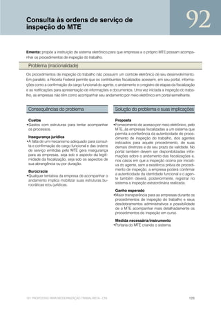 Consulta às ordens de serviço de
inspeção do MTE                                                                                    92
Ementa: propõe a instituição de sistema eletrônico para que empresas e o próprio MTE possam acompa-
nhar os procedimentos de inspeção do trabalho.

 Problema (irracionalidade)
Os procedimentos de inspeção do trabalho não possuem um controle eletrônico de seu desenvolvimento.
Em paralelo, a Receita Federal permite que os contribuintes fiscalizados acessem, em seu portal, informa-
ções como a confirmação do cargo funcional do agente, o andamento e o registro de etapas da fiscalização
e as notificações para apresentação de informações e documentos. Uma vez iniciada a inspeção do traba-
lho, as empresas não têm como acompanhar seu andamento por meio eletrônico em portal semelhante.


 Consequências do problema                             Solução do problema e suas implicações

 Custos                                                Proposta
•Gastos com estruturas para tentar acompanhar         •Fornecimento de acesso por meio eletrônico, pelo
 os processos.                                         MTE, às empresas fiscalizadas a um sistema que
                                                       permita a conferência da autenticidade do proce-
 Insegurança jurídica                                  dimento de inspeção do trabalho, dos agentes
•A falta de um mecanismo adequado para consul-         indicados para aquele procedimento, de suas
 ta e confirmação do cargo funcional e das ordens      demais diretrizes e de seu prazo de validade. No
 de serviço emitidas pelo MTE gera insegurança         portal também devem ser disponibilizadas infor-
 para as empresas, seja sob o aspecto da legiti-       mações sobre o andamento das fiscalizações e,
 midade da fiscalização, seja sob os aspectos de       nos casos em que a inspeção ocorra por iniciati-
 sua abrangência ou por duração.                       va do agente, sem a existência prévia de procedi-
 Burocracia                                            mento de inspeção, a empresa poderá confirmar
•Qualquer tentativa da empresa de acompanhar o         a autenticidade da identidade funcional e o agen-
                                                       te também deverá, posteriormente, registrar no
 andamento implica mobilizar suas estruturas bu-
                                                       sistema a inspeção extraordinária realizada.
 rocráticas e/ou jurídicas.
                                                       Ganho esperado
                                                      •Maior transparência para as empresas durante os
                                                       procedimentos de inspeção do trabalho e seus
                                                       desdobramentos administrativos e possibilidade
                                                       de o MTE acompanhar mais detalhadamente os
                                                       procedimentos de inspeção em curso.

                                                       Medida necessária/instrumento
                                                      •Portaria do MTE criando o sistema.




101 PROPOSTAS PARA MODERNIZAÇÃO TRABALHISTA - CNI                                                    125
 