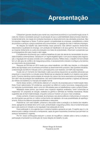 Apresentação

        O Brasil tem grandes desafios para manter seu crescimento econômico e sua transformação social. A
cada dia, Estado e sociedade avançam na percepção de que a sustentabilidade desse processo depende,
fundamentalmente, da criação de condições favoráveis ao desenvolvimento das atividades produtivas. Não
há soluções milagrosas ou fáceis. É preciso garantir competitividade às empresas, possibilitando a oferta
de produtos e serviços a preços acessíveis aos consumidores, e a geração de mais e melhores empregos.
        As relações de trabalho são determinantes nesse panorama. Elas definem aspectos diretamente
relacionados à qualidade do emprego, com proteção do trabalhador e de seus ganhos. Ao mesmo tempo,
ao impactar diretamente os custos de produção e os níveis de produtividade, influenciam a propensão que
os empregadores têm para investir e abrir vagas.
        É amplamente reconhecido que o sistema trabalhista do país não atende às necessidades da socie-
dade brasileira contemporânea. Calcada em um regime legalista rígido e com pouco espaço para negocia-
ção, a regulação tem escassa conexão com a realidade produtiva. Reflexo disso, o trabalho formal no Brasil
tem um alto grau de conflito e de insegurança jurídica, é excessivamente onerado e configura uma barreira
ao crescimento da produtividade.
        Pesquisa da CNI feita em 2012 revela que a área trabalhista, com 86% das citações, e a tributação
(94%) são apontadas como os entraves primordiais ao desenvolvimento produtivo. Nas questões tributárias,
a desoneração da folha foi indicada como o principal ponto a ser resolvido, com 82% das respostas.
        O país vive um momento de maturidade e sabe que precisa equacionar as questões estruturais que
prejudicam o crescimento e a inclusão social. Modernizar as relações de trabalho é um objetivo a ser perse-
guido. É preciso identificar oportunidades de redução de custos e de riscos associados ao emprego formal,
sem abrir mão da proteção dos trabalhadores. Isso será fundamental para sustentar o ingresso de dezenas
de milhões de brasileiros no mercado de trabalho formal.
        Diante desse cenário, a CNI decidiu elaborar um conjunto de propostas para a modernização traba-
lhista. Foram selecionados 101 problemas, que podem se refletir em custos, burocracia, insegurança jurídi-
ca, restrições à produtividade, assim como em dificuldades para os trabalhadores e para o próprio Estado.
        Mapeados esses pontos, que tiveram seus impactos negativos analisados, foram construídas as
respectivas 101 propostas de solução, avaliados os ganhos e definidas as medidas necessárias. Muitas
sugestões são de fácil implementação, enquanto outras se mostram um pouco mais complexas.
        A ideia, portanto, é trazer à sociedade, às empresas e aos atores políticos e institucionais um conjunto
de informações que permita um melhor conhecimento da realidade e de suas possibilidades de aperfeiço-
amento. Buscou-se elaborar propostas equilibradas e exequíveis.
        Pretende-se, com este trabalho, preservar a discussão sobre a proteção e os direitos dos trabalha-
dores, agregando ao debate itens como custo, produtividade e segurança jurídica. Isso é fundamental para
que o país avance em direção a uma regulação mais adequada do tema.
        Essa publicação é uma agenda que a indústria brasileira apresenta ao país. O espírito aqui é o de
abertura para o diálogo construtivo e transparente, capaz de gerar importantes consensos que permitam os
avanços necessários e urgentes.
        Por fim, essas contribuições traduzem o anseio de requalificar o debate sobre o tema e ampliar a
participação empresarial na construção de novas relações de trabalho no país.




                                             Robson Braga de Andrade
                                                Presidente da CNI
 
