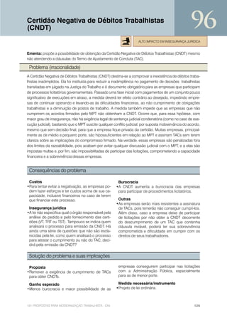 Certidão Negativa de Débitos Trabalhistas
(CNDT)                                                                                                96
                                                                     ALTO IMPACTO EM INSEGURANÇA JURÍDICA


Ementa: propõe a possibilidade de obtenção da Certidão Negativa de Débitos Trabalhistas (CNDT) mesmo
não atendendo a cláusulas do Termo de Ajustamento de Conduta (TAC).

 Problema (irracionalidade)
A Certidão Negativa de Débitos Trabalhistas (CNDT) destina-se a comprovar a inexistência de débitos traba-
lhistas inadimplidos. Ela foi instituída para reduzir a inadimplência no pagamento de decisões trabalhistas
transitadas em julgado na Justiça do Trabalho e é documento obrigatório para as empresas que participam
de processos licitatórios governamentais. Passado uma fase inicial com pagamentos de um conjunto pouco
significativo de execuções em atraso, a medida deverá ter efeito contrário ao desejado, impedindo empre-
sas de continuar operando e levando-as às dificuldades financeiras, ao não cumprimento de obrigações
trabalhistas e a diminuição de postos de trabalho. A medida também impede que as empresas que não
cumprirem os acordos firmados pelo MPT não obtenham a CNDT. Ocorre que, para essa hipótese, com
maior grau de insegurança, não há exigência legal de sentença judicial condenatória (como no caso de exe-
cução judicial), bastando que o MPT suscite qualquer conflito judicial, por suposta inobservância do acordo,
mesmo que sem decisão final, para que a empresa fique privada da certidão. Muitas empresas, principal-
mente as de médio e pequeno porte, são hipossuficientes em relação ao MPT e assinam TACs sem terem
clareza sobre as implicações do compromisso firmado. Na verdade, essas empresas são penalizadas fora
dos limites da razoabilidade, pois acabam por evitar qualquer discussão judicial com o MPT, e a elas são
impostas multas e, por fim, são impossibilitadas de participar das licitações, comprometendo a capacidade
financeira e a sobrevivência dessas empresas.


 Consequências do problema

 Custos                                                 Burocracia
•Para tentar evitar a negativação, as empresas po-     •A CNDT aumenta a burocracia das empresas
 dem fazer esforços e ter custos acima de sua ca-       para participar de procedimentos licitatórios.
 pacidade, inclusive financeiros no caso de terem
 que financiar este processo.                           Outras
                                                       •As empresas serão mais resistentes a assinatura
 Insegurança jurídica                                   de TACs, pois temerão não conseguir cumpri-los.
•A lei não especifica qual o órgão responsável pela     Além disso, caso a empresa deixe de participar
 análise do pedido e pelo fornecimento das certi-       de licitações por não obter a CNDT decorrente
 dões (VT, TRT ou TST). Tampouco se indica quem         do descumprimento de um TAC que contenha
 analisará o processo para emissão da CNDT. Há          cláusula inviável, poderá ter sua sobrevivência
 ainda uma série de questões que não são escla-         comprometida e dificuldade em cumprir com os
 recidas pela lei, como quem analisará o processo       direitos de seus trabalhadores.
 para atestar o cumprimento ou não do TAC, deci-
 dirá pela emissão da CNDT?


 Solução do problema e suas implicações

 Proposta                                                empresas conseguirem participar nas licitações
•Remover a exigência de cumprimento de TACs              com a Administração Pública, especialmente
 para obter CNDTs.                                       para as de menor porte.

 Ganho esperado                                         Medida necessária/instrumento
•Menos burocracia e maior possibilidade de as          •Projeto de lei ordinária.



101 PROPOSTAS PARA MODERNIZAÇÃO TRABALHISTA - CNI                                                       129
 