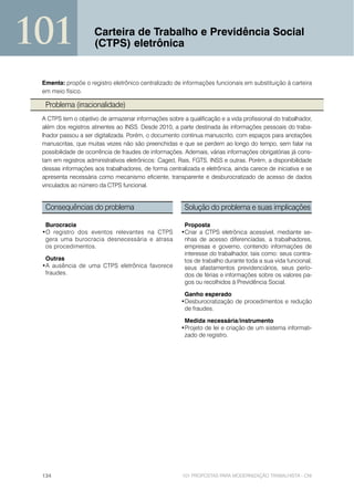 101                  Carteira de Trabalho e Previdência Social
                     (CTPS) eletrônica


 Ementa: propõe o registro eletrônico centralizado de informações funcionais em substituição à carteira
 em meio físico.

  Problema (irracionalidade)
 A CTPS tem o objetivo de armazenar informações sobre a qualificação e a vida profissional do trabalhador,
 além dos registros atinentes ao INSS. Desde 2010, a parte destinada às informações pessoais do traba-
 lhador passou a ser digitalizada. Porém, o documento continua manuscrito, com espaços para anotações
 manuscritas, que muitas vezes não são preenchidas e que se perdem ao longo do tempo, sem falar na
 possibilidade de ocorrência de fraudes de informações. Ademais, várias informações obrigatórias já cons-
 tam em registros administrativos eletrônicos: Caged, Rais, FGTS, INSS e outras. Porém, a disponibilidade
 dessas informações aos trabalhadores, de forma centralizada e eletrônica, ainda carece de iniciativa e se
 apresenta necessária como mecanismo eficiente, transparente e desburocratizado de acesso de dados
 vinculados ao número da CTPS funcional.


  Consequências do problema                             Solução do problema e suas implicações

  Burocracia                                            Proposta
 •O registro dos eventos relevantes na CTPS            •Criar a CTPS eletrônica acessível, mediante se-
  gera uma burocracia desnecessária e atrasa            nhas de acesso diferenciadas, a trabalhadores,
  os procedimentos.                                     empresas e governo, contendo informações de
                                                        interesse do trabalhador, tais como: seus contra-
  Outras                                                tos de trabalho durante toda a sua vida funcional,
 •A ausência de uma CTPS eletrônica favorece            seus afastamentos previdenciários, seus perío-
  fraudes.                                              dos de férias e informações sobre os valores pa-
                                                        gos ou recolhidos à Previdência Social.

                                                        Ganho esperado
                                                       •Desburocratização de procedimentos e redução
                                                        de fraudes.

                                                        Medida necessária/instrumento
                                                       •Projeto de lei e criação de um sistema informati-
                                                        zado de registro.




 134                                                   101 PROPOSTAS PARA MODERNIZAÇÃO TRABALHISTA - CNI
 