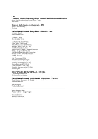 CNI
Conselho Temático de Relações do Trabalho e Desenvolvimento Social
Alexandre Herculano Coelho de Souza Furlan
Presidente

Diretoria de Relações Institucionais - DRI
Monica Messenberg
Diretora

Gerência Executiva de Relações do Trabalho – GERT
Emerson Casali
Gerente-Executivo

Emerson Casali
Coordenador Geral

Aretha Corrêa (GERT/CNI)
Pablo Rolim (GERT/CNI)
Rafael Kieckbusch (GERT/CNI)
Rossana Salsano (GERT/CNI)
José Pastore (Consultor)
José Eduardo Gibello Pastore (Consultor)
Marcus Mugnaini (Consultor)
Osmani Teixeira de Abreu (Consultor)
Vicente Sevilha Junior (Consultor)
Equipe Técnica

LRC Consultoria LTDA
Metodologia e Organização

Andreia Carvalho (GERT/CNI)
Clovis Queiroz (GERT/CNI)
Lucas Marinho (GERT/CNI)
Reinaldo Damacena (GERT/CNI)
Participação

DIRETORIA DE COMUNICAÇÃO – DIRCOM
Carlos Alberto Barreiros
Diretor de Comunicação

Gerência Executiva de Publicidade e Propaganda – GEXPP
Carla Cristine Gonçalves de Souza
Gerente Executiva

Walner Pessôa
Produção Editorial


André Augusto Dias
Projeto Gráfico e Diagramação

Danúzia Queiroz
Revisão Gramatical
 