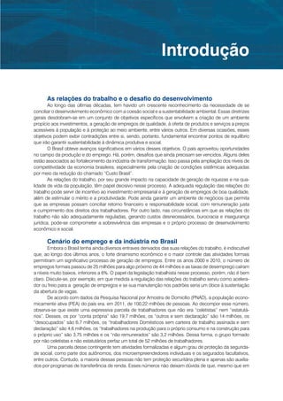 Introdução

      As relações do trabalho e o desafio do desenvolvimento
        Ao longo das últimas décadas, tem havido um crescente reconhecimento da necessidade de se
conciliar o desenvolvimento econômico com a coesão social e a sustentabilidade ambiental. Essas diretrizes
gerais desdobram-se em um conjunto de objetivos específicos que envolvem a criação de um ambiente
propício aos investimentos, a geração de empregos de qualidade, à oferta de produtos e serviços a preços
acessíveis à população e à proteção ao meio ambiente, entre vários outros. Em diversas ocasiões, esses
objetivos podem exibir contradições entre si, sendo, portanto, fundamental encontrar pontos de equilíbrio
que irão garantir sustentabilidade à dinâmica produtiva e social.
        O Brasil obteve avanços significativos em vários desses objetivos. O país aproveitou oportunidades
no campo da produção e do emprego. Há, porém, desafios que ainda precisam ser vencidos. Alguns deles
estão associados ao fortalecimento da indústria de transformação. Isso passa pela ampliação dos níveis de
competitividade da economia brasileira, especialmente pela criação de condições sistêmicas adequadas
por meio da redução do chamado “Custo Brasil”.
        As relações do trabalho, por seu grande impacto na capacidade de geração de riquezas e na qua-
lidade de vida da população, têm papel decisivo nesse processo. A adequada regulação das relações do
trabalho pode servir de incentivo ao investimento empresarial e à geração de empregos de boa qualidade,
além de estimular o mérito e a produtividade. Pode ainda garantir um ambiente de negócios que permita
que as empresas possam conciliar retorno financeiro e responsabilidade social, com remuneração justa
e cumprimento dos direitos dos trabalhadores. Por outro lado, nas circunstâncias em que as relações do
trabalho não são adequadamente reguladas, gerando custos desnecessários, burocracia e insegurança
jurídica, pode-se comprometer a sobrevivência das empresas e o próprio processo de desenvolvimento
econômico e social.

      Cenário do emprego e da indústria no Brasil
        Embora o Brasil tenha ainda diversos entraves derivados das suas relações do trabalho, é indiscutível
que, ao longo dos últimos anos, o forte dinamismo econômico e o maior controle das atividades formais
permitiram um significativo processo de geração de empregos. Entre os anos 2000 e 2010, o número de
empregos formais passou de 25 milhões para algo próximo de 44 milhões e as taxas de desemprego caíram
a níveis muito baixos, inferiores a 6%. O papel da legislação trabalhista nesse processo, porém, não é bem
claro. Discute-se, por exemplo, em que medida a regulação das relações do trabalho serviu como acelera-
dor ou freio para a geração de empregos e se sua manutenção nos padrões seria um óbice à sustentação
da abertura de vagas.
        De acordo com dados da Pesquisa Nacional por Amostra de Domicílio (PNAD), a população econo-
micamente ativa (PEA) do país era, em 2011, de 100,22 milhões de pessoas. Ao decompor esse número,
observa-se que existe uma expressiva parcela de trabalhadores que não era “celetistas” nem “estatutá-
rios”. Desses, os por “conta própria” são 19,7 milhões, os “outros e sem declaração” são 14 milhões, os
“desocupados” são 6,7 milhões, os “trabalhadores Domésticos sem carteira de trabalho assinada e sem
declaração” são 4,6 milhões, os “trabalhadores na produção para o próprio consumo e na construção para
o próprio uso” são 3,75 milhões e os “não remunerados” são 3,2 milhões. Dessa forma, o grupo formado
por não celetistas e não estatutários perfaz um total de 52 milhões de trabalhadores.
        Uma parcela desse contingente tem atividades formalizadas e algum grau de proteção da segurida-
de social, como parte dos autônomos, dos microempreendedores individuais e os segurados facultativos,
entre outros. Contudo, a maioria dessas pessoas não tem proteção securitária plena e apenas são auxilia-
dos por programas de transferência de renda. Esses números não deixam dúvida de que, mesmo que em
 