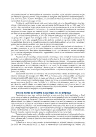 um contexto marcado por elevados níveis de crescimento econômico, o país precisará sustentar a criação
de milhões de vagas nos próximos anos para continuar avançando em sua dinâmica de transformação so-
cial. Além disso, com a mudança demográfica, a sustentabilidade futura da previdência social depende da
continuidade da abertura de vagas formais.
        A análise da trajetória do emprego pode ser complementada com uma discussão sobre o desempe-
nho da indústria de transformação no país, cuja participação do PIB caiu de 35,8%, em 1985, para 14,6%
em 2011. Da mesma forma, a participação desse segmento nas exportações caiu de 64,5%, em 1992, para
36,0%, em 2011. Entre 1996 e 2011, por outro lado, o coeficiente de importação da indústria de transforma-
ção passou de pouco mais de 14% para mais de 20%. Esses dados sugerem que o expressivo crescimento
do consumo de bens observado no Brasil, ao longo dos últimos anos foi absorvido por importações.
        Em diversas cadeias produtivas, o país vem perdendo participação nas etapas finais – nas quais
se agrega valor e se geram mais emprego e renda – e concentrando-se na produção de matérias primais
e produtos de menor valor agregado. Esse cenário pode ser creditado, em grande medida, à perda de
competitividade decorrente da elevação expressiva dos custos de produção em um contexto marcado por
problemas no ambiente regulatório e por taxas de câmbio sobrevalorizadas.
        Com efeito, o ambiente regulatório – estreitamente associado a aspectos legais e burocráticos – é
complexo mesmo para as grandes empresas. Há exemplos que são elucidativos: apenas para adaptar as
pequenas panificadoras à nova Norma Regulamentadora 12 (NR-12) do Ministério do Trabalho e Emprego
(MTE), que trata de proteções em máquinas e equipamentos, calcula-se um investimento médio em torno
de 120 mil reais por empresa.
        A ausência de um marco legal conclusivo sobre a terceirização é outro exemplo. O modelo de rede de
produção - que no caso clássico da Toyota no Japão envolve dezenas de empresas fornecedoras grandes,
que compram produtos e serviços de milhares de micro e pequenas empresas - teria escassas possibilida-
des de sobreviver no Brasil. O setor de confecções, em que diversas etapas de produção são contratadas
de outras empresas, tem um difícil relacionamento com as instituições do trabalho que, entendem que está
sendo terceirizado atividade-fim “ilegalmente”. Nesse tipo de circunstância, com a difícil concorrência com
produtos importados, resta uma solução única para sobreviver: comprar toda a produção, sem risco e a
baixo custo, na Ásia.
        Isso se reflete claramente em análises da estrutura empresarial na indústria de transformação. Ao se
observar a evolução dos empregos entre 2005 e 2011, as micro, pequenas e médias (MPEs) e as indústrias
cresceram cerca de 25% o seu número de vagas, somente. Já as grandes, cresceram 48% esse índice.
        Neste contexto, outro importante desafio do país, de formar uma desejável base empreendedora,
parece caminhar na direção contrária. De 2009 a 2011, o número de empregadores segundo a Pnad caiu
de 3,9 milhões para 3,2 milhões. Isto é contraditório com o robusto crescimento econômico do período, mas
talvez se explique pela maior disponibilidade de vagas em empregos de qualidade. Ou seja, aparentemente,
no Brasil, é mais atrativo ser empregado que gerar emprego.

      O novo mundo do trabalho e as antigas leis do emprego
        Paradoxalmente, para fazer frente ao desafio de ampliar seus níveis de competitividade, o Brasil
conta com uma legislação trabalhista da década de 40 do século passado. Prestes a completar 70 anos, a
Consolidação das Leis do Trabalho (CLT) está embasada na premissa de que todos os trabalhadores são
hipossuficientes porque foi concebida em um momento histórico marcado pelo predomínio do trabalho na
agricultura, por um processo de industrialização ainda incipiente, por trabalhadores ainda com reduzido ní-
vel de formação e qualificação e por um movimento sindical pouco estruturado. Trata-se de um contexto no
qual uma legislação mais rígida revela-se a principal alternativa para reger as relações de trabalho e garantir
direitos trabalhistas. Não se pode negar o importante papel que essa legislação cumpriu durante décadas,
trazendo conceitos e valores relevantes para uma relação de trabalho mais humanizada.
        Passadas sete décadas, porém, o Brasil se transformou na sexta economia mundial, as instituições bra-
sileiras se consolidaram, as organizações sindicais se fortaleceram e os instrumentos de negociação coletiva
foram validados pela Constituição Federal de 1988. Contudo, o sistema ainda é regido, essencialmente, pela
mesma legislação.
        É claro que os avanços não ocorreram de forma homogênea. No Brasil coexistem hoje realidades
do século XIX com outras do século XXI, mas a lei trabalhista que todas devem seguir é a mesma. Um
 