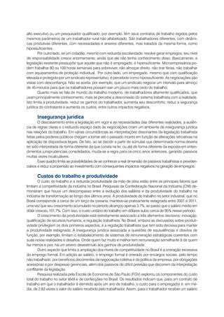 alto executivo ou um pesquisador qualificado, por exemplo, têm seus contratos de trabalho regidos pelos
mesmos parâmetros de um trabalhador rural não alfabetizado. São trabalhadores diferentes, com dinâmi-
cas produtivas diferentes, com necessidades e anseios diferentes, mas tratados da mesma forma, como
hipossuficientes.
        Por outro lado, se um cidadão, mesmo com reduzida escolaridade, resolve gerar empregos, seu nível
de responsabilidade cresce enormemente, ainda que ele não tenha conhecimento disso. Basicamente, a
legislação existente pressupõe que aquele que não é empregado, é hipersuficiente. Microempresários po-
dem trabalhar 80 ou 100 horas semanais para sobreviver, não almoçar direito, não tirar férias, não trabalhar
com equipamentos de proteção individual. Por outro lado, um empregado, mesmo que com qualificação
elevada e protegido por um sindicato representativo, é percebido como hipossuficiente. As negociações são
vistas com desconfiança. Não se aceita, por exemplo, que um sindicato negocie um intervalo para almoço
de 45 minutos para que os trabalhadores possam sair um pouco mais cedo do trabalho.
        Quanto mais se fala de mundo do trabalho moderno, de trabalhadores altamente qualificados, que
usam principalmente conhecimento, mais se percebe a desconexão do sistema trabalhista com a realidade.
Isto limita a produtividade, reduz os ganhos do trabalhador, aumenta seu desconforto, reduz a segurança
jurídica do contratante e aumenta os custos, entre outros impactos negativos.

      Insegurança jurídica
        O descasamento entre a legislação em vigor e as necessidades das diferentes realidades, a ausên-
cia de regras claras e o reduzido espaço dado às negociações criam um ambiente de insegurança jurídica
nas relações do trabalho. Em várias circunstâncias as interpretações dissonantes da legislação trabalhista
feitas pelos poderes públicos chegam a tornar até o passado incerto em função de alterações retroativas na
aplicação de dispositivos legais. De fato, ao se decidir a partir de súmulas que determinada norma deveria
ter sido interpretada de forma diferente da que consta na lei, ou até de forma diferente da exposta em enten-
dimentos jurisprudenciais consolidados, muda-se a regra para os cinco anos anteriores, gerando passivos
muitas vezes incalculáveis.
        Esse quadro limita as possibilidades de se conhecer a real dimensão de passivos trabalhistas e previden-
ciários e reduz a propensão ao investimento com consequentes impactos negativos na geração de empregos.

      Custos do trabalho e produtividade
        O custo do trabalho e a reduzida produtividade da mão de obra estão entre os principais fatores que
limitam a competitividade da indústria no Brasil. Pesquisas da Confederação Nacional da Indústria (CNI) de-
monstram que houve um descompasso entre a evolução dos salários e da produtividade do trabalho na
indústria de transformação ao longo dos últimos anos. A produtividade do trabalho no setor industrial, que no
Brasil corresponde a cerca de um terço da coreana, manteve-se praticamente estagnada entre 2001 e 2011,
uma vez que seu crescimento acumulado no período alcançou apenas 3,7%, ao passo que o salário médio em
dólar cresceu 101,7%. Com isso, o custo unitário do trabalho em dólares subiu cerca de 95% nesse período.
        O crescimento da produtividade está estreitamente associado a três elementos decisivos: inovação;
qualificação de recursos humanos; e regulação trabalhista. No Brasil, embora as discussões sobre produti-
vidade privilegiem os dois primeiros aspectos, é a regulação trabalhista que tem sido decisiva para manter
a produtividade estagnada. A insegurança jurídica associada a questões de equivalências e desvios de
função, por exemplo, limitam o estabelecimento de sistemas de remuneração estratégicas coerentes com
suas novas realidades e desafios. Onde quem faz muito e melhor tem remuneração semelhante à de quem
faz menos e pior, há um severo desestímulo aos ganhos de produtividade.
        Outro aspecto que limita a ampliação dos níveis de competitividade no Brasil é a oneração excessiva
do emprego formal. Em adição ao salário, o emprego formal é onerado por encargos sociais, pelo tempo
não trabalhado, por benefícios decorrentes da negociação coletiva e da política da empresa, por obrigações
acessórias e por despesas gerenciais, além dos passivos de difícil previsão que decorrem da interpretação
conflitante da legislação.
        Pesquisa realizada pela Escola de Economia de São Paulo (FGV) explorou os componentes do custo
total do trabalho no setor têxtil e de confecções no Brasil. Os resultados indicam que, para um contrato de
trabalho em que o trabalhador é demitido após um ano de trabalho, o custo para o empregador é, em mé-
dia, de 2,83 vezes o valor do salário recebido pelo trabalhador. Assim, para o trabalhador receber um salário
 