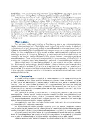 de R$ 730,00, o custo para a empresa atinge o montante total de R$ 2.067,44. E o que é pior: grande parte
destes custos onera o emprego formal, mas não traz ganhos diretos para os trabalhadores.
       Outro elemento importante de análise é o peso do fator trabalho na composição final de custos de
um produto ou serviço. Na produção de um automóvel, por exemplo, estima-se que o custo direto relativo
do trabalho é baixo, da ordem de 10% do custo final. Porém, as montadoras contratam um conjunto de ser-
viços terceirizados para poder funcionar, como logística, manutenção, informática, vigilância, publicidade,
advocacia, entre outros, nos quais peso do fator trabalho é muito grande.
       Adicionalmente, a montadora tem as autopeças como principal insumo. Nesses componentes, mui-
tas vezes elas são instaladas pelo próprio fornecedor, o custo do fator trabalho diretamente alocado na fa-
bricação aproxima-se de 40%. Além disso, as empresas de autopeças precisam de matérias-primas, como
aço e plástico, que, em sua fabricação, também utilizam o fator trabalho. Assim, a influência do custo do
trabalho no custo final dos produtos e serviços, e, portanto, nos níveis de competitividade das empresas é
muito expressiva.

      Modernização
        Para promover a modernização trabalhista no Brasil, é preciso observar que modelo de relações do
trabalho o país deseja para o futuro. Não é difícil encontrar convergências em torno da ideia de substituir o
modelo atualmente em vigor por outro que privilegie a negociação, calcado na representatividade dos atores
e capaz de se adequar às diferentes realidades e maximizar os ganhos para as empresas, os trabalhadores
e o país. Um sistema trabalhista moderno é formado por uma base legal que trata dos direitos fundamentais
e estabelece as regras do processo de diálogo entre as partes envolvidas, sendo o restante definido por
negociações que levem em consideração especificidades setoriais, regionais e mesmo da cada empresa
e de cada trabalhador. Nesse sentido, seria preciso substituir um modelo que quase tudo é definido em lei
e muito pouco é negociado, por um outro que privilegie a negociação e reduza a tutela estatal homogênea.
        Ainda que esse seja um processo de longa maturação, há muita coisa a ser feita em curto e médio pra-
zos. Há muitos problemas que merecem atenção imediata em virtude de seus potenciais riscos de prejuízos
irreversíveis a atividades produtivas. Adicionalmente, no campo institucional, e em que pese o reconhecimento
da necessidade de se ampliarem os níveis de competitividade da economia brasileira, é preciso reverter os
movimentos que têm ocorrido principalmente no sentido oposto, com a criação de custos adicionais e com o
enrijecimento da legislação.

      As 101 propostas
        O presente documento reúne um conjunto de propostas que visam contribuir para a modernização das
relações do trabalho no Brasil. Essas propostas têm diferentes graus de complexidade. Muitas proposições
requerem apenas atos normativos para sua implementação, estando vinculadas apenas a decisões do Poder
Executivo. Outras são mais complexas e dependem de processos legislativos. Algumas outras podem ser
implementadas pelo Poder Judiciário. Embora o documento contemple questões estruturais de longo prazo,
há nele uma grande quantidade de questões imediatas que, se houver disposição dos atores sociais, são de
enfrentamento relativamente fácil.
        Para a realização do trabalho, foi identificado um conjunto significativo de situações que, do ponto de
vista empresarial, poderiam ser mais bem equacionadas. Em cada uma delas, buscou-se identificar uma
“irracionalidade” que caracterizasse um problema e, em seguida, avaliaram-se seus impactos negativos.
Com base nesses elementos, foram então elaboradas as propostas, relacionados os ganhos esperados e
especificadas as medidas necessárias para sua implantação.
        As propostas com maior impacto econômico e as que mais influenciam a segurança jurídica recebe-
ram um símbolo gráfico para destacá-las no texto.
        Os temas são os mais diversos, envolvendo questões, como, por exemplo, negociação, contratos,
jornadas, benefícios, obrigações acessórias, qualificação, saúde e segurança do trabalho, seguridade social,
inspeção do trabalho, Justiça do Trabalho, inclusão social e produtiva e processos burocráticos, entre outros.
        Foram incluídas no documento apenas as propostas relacionadas à realidade normativa existente.
Assim, proposições legislativas que tramitam atualmente no Congresso e que, se aprovadas, podem preju-
dicar os níveis de competitividade da economia brasileira, não foram abordadas neste trabalho.
        Optou-se ainda por incluir apenas os principais problemas na área de Segurança e Saúde no Traba-
 