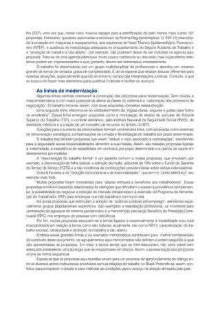 lho (SST), uma vez que, nesse caso, haveria espaço para a identificação de pelo menos mais outras 101
propostas. Entretanto, questões associadas a excessos na Norma Regulamentadora 12 (NR-12) relaciona-
do à proteção em máquinas e equipamentos, aos equívocos do Nexo Técnico Epidemiológico Previdenci-
ário (NTEP), à ausência de metodologia adequada no enquadramento do Seguro Acidente de Trabalho e
à “proibição do trabalho a céu aberto”, por exemplo, não puderam deixar de ser incluídas na agenda aqui
proposta. Trata-se de uma agenda silenciosa, muito pouco conhecida ou discutida, mas cujos efeitos dele-
térios podem ser impressionantes e que, portanto, devem ser enfrentados imediatamente.
       O trabalho foi desenvolvido por um grupo multidisciplinar de profissionais e abordou um universo
grande de temas de variados graus de complexidade. É de se esperar que existam leituras diferentes para
diversas situações, especialmente quando se entra no campo das interpretações jurídicas. Contudo, o que
se buscou foi trazer mais elementos para qualificar o debate e facilitar os avanços.

       As linhas de modernização
         Algumas linhas centrais orientaram a construção das propostas para modernização. Sem dúvida, a
mais emblemática e com maior potencial de alterar as bases do sistema é a “valorização dos processos de
negociação”. O trabalho inicia-se, assim, com duas propostas concretas nessa direção.
         Uma segunda linha relaciona-se ao estabelecimento de “regras claras, seguras e justas para todos
os envolvidos”. Dessa linha emergem propostas como a modulação de efeitos de súmulas do Tribunal
Superior do Trabalho (TST), o controle eletrônico, pelo Instituto Nacional de Seguridade Social (INSS), de
atestados médicos e a criação de um conselho de recursos no âmbito do MTE.
         Soluções para o aumento da produtividade formam uma terceira linha, com propostas como sistemas
de remuneração estratégica, compensações de jornada e flexibilização do trabalho por prazo determinado.
         O trabalho traz também propostas que visam “reduzir o risco associado a contratações”, transferindo
para a seguridade social responsabilidades atinentes à sua missão. Assim, são tratadas propostas ligadas
à maternidade, à inexistência de estabilidade em contratos por prazo determinado e a planos de saúde em
afastamentos por invalidez.
         A “desoneração do trabalho formal” é um aspecto comum a muitas propostas, que envolvem, por
exemplo, a desoneração da folha salarial, a extinção da multa adicional de 10% sobre o Fundo de Garantia
do Tempo de Serviço (FGTS) e a não incidência de contribuições previdenciárias sobre verbas indenizatórias.
         Outra linha seria a da “redução da burocracia e de irracionalidades”, que tem no “ponto eletrônico” seu
exemplo mais forte.
         Muitas propostas foram concebidas para “afastar entraves a benefícios aos trabalhadores”. Essas
propostas envolvem aspectos relacionados às restrições que dificultam o acesso à previdência complemen-
tar, à possibilidade de negociar a redução do intervalo intrajornada e à extensão do Programa de Alimenta-
ção do Trabalhador (PAT) para empresas que não trabalham com lucro real.
         Há ainda propostas que estimulam a adoção de “políticas públicas pró-emprego”, atendendo espe-
cialmente grupos populacionais específicos. São exemplos a reabilitação profissional, os incentivos para
contratação de egressos do sistema penitenciário e a manutenção parcial do Benefício de Prestação Conti-
nuada (BPC) nos empregos de pessoas com deficiência.
         Por fim, muitas propostas associam-se a temas ligados à essencialmente à inviabilidade e/ou total
irrazoabilidade em relação à forma como são tratadas atualmente, tais como NR12, caracterização de tra-
balho escravo, ultratividade e proibição do trabalho a céu aberto.
         Embora essas grandes linhas e os exemplos mencionados contribuam para melhor compreensão
do conteúdo deste documento, os agrupamentos aqui mencionados não definem a ordem segundo a qual
são apresentadas as propostas. Em meio a tantos temas que se inter-relacionam, não seria viável nem
adequado estabelecer uma tipologia que os enquadrasse em blocos. Assim, a apresentação das propostas
ocorre de forma sequencial.
         Espera-se que as propostas aqui reunidas sirvam para um processo de aprofundamento do diálogo en-
tre os diversos atores institucionais envolvidos com as relações do trabalho no Brasil. Pretende-se, assim, con-
tribuir para enriquecer o debate e para melhorar as condições para o avanço na direção almejada pelo país.
 