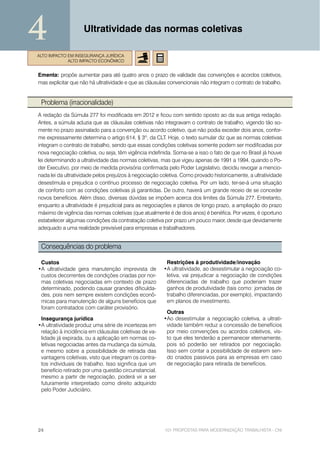 4                   Ultratividade das normas coletivas

ALTO IMPACTO EM INSEGURANÇA JURÍDICA
             ALTO IMPACTO ECONÔMICO


Ementa: propõe aumentar para até quatro anos o prazo de validade das convenções e acordos coletivos,
mas explicitar que não há ultratividade e que as cláusulas convencionais não integram o contrato de trabalho.


 Problema (irracionalidade)
A redação da Súmula 277 foi modificada em 2012 e ficou com sentido oposto ao da sua antiga redação.
Antes, a súmula aduzia que as cláusulas coletivas não integravam o contrato de trabalho, vigendo tão so-
mente no prazo assinalado para a convenção ou acordo coletivo, que não podia exceder dois anos, confor-
me expressamente determina o artigo 614, § 3º, da CLT. Hoje, o texto sumular diz que as normas coletivas
integram o contrato de trabalho, sendo que essas condições coletivas somente podem ser modificadas por
nova negociação coletiva, ou seja, têm vigência indefinida. Soma-se a isso o fato de que no Brasil já houve
lei determinando a ultratividade das normas coletivas, mas que vigeu apenas de 1991 a 1994, quando o Po-
der Executivo, por meio de medida provisória confirmada pelo Poder Legislativo, decidiu revogar a mencio-
nada lei da ultratividade pelos prejuízos à negociação coletiva. Como provado historicamente, a ultratividade
desestimula e prejudica o contínuo processo de negociação coletiva. Por um lado, ter-se-á uma situação
de conforto com as condições coletivas já garantidas. De outro, haverá um grande receio de se conceder
novos benefícios. Além disso, diversas dúvidas se impõem acerca dos limites da Súmula 277. Entretanto,
enquanto a ultratividade é prejudicial para as negociações e planos de longo prazo, a ampliação do prazo
máximo de vigência das normas coletivas (que atualmente é de dois anos) é benéfica. Por vezes, é oportuno
estabelecer algumas condições da contratação coletiva por prazo um pouco maior, desde que devidamente
adequado a uma realidade previsível para empresas e trabalhadores.


 Consequências do problema

 Custos                                                  Restrições à produtividade/inovação
•A ultratividade gera manutenção imprevista de          •A ultratividade, ao desestimular a negociação co-
 custos decorrentes de condições criadas por nor-        letiva, vai prejudicar a negociação de condições
 mas coletivas negociadas em contexto de prazo           diferenciadas de trabalho que poderiam trazer
 determinado, podendo causar grandes dificulda-          ganhos de produtividade (tais como: jornadas de
 des, pois nem sempre existem condições econô-           trabalho diferenciadas, por exemplo), impactando
 micas para manutenção de alguns benefícios que          em planos de investimento.
 foram contratados com caráter provisório.
                                                         Outras
 Insegurança jurídica                                   •Ao desestimular a negociação coletiva, a ultrati-
•A ultratividade produz uma série de incertezas em       vidade também reduz a concessão de benefícios
 relação à incidência em cláusulas coletivas de va-      por meio convenções ou acordos coletivos, vis-
 lidade já expirada, ou a aplicação em normas co-        to que eles tenderão a permanecer eternamente,
 letivas negociadas antes da mudança da súmula,          pois só poderão ser retirados por negociação.
 e mesmo sobre a possibilidade de retirada das           Isso sem contar a possibilidade de estarem sen-
 vantagens coletivas, visto que integram os contra-      do criados passivos para as empresas em caso
 tos individuais de trabalho. Isso significa que um      de negociação para retirada de benefícios.
 benefício retirado por uma questão circunstancial,
 mesmo a partir de negociação, poderá vir a ser
 futuramente interpretado como direito adquirido
 pelo Poder Judiciário.




24                                                      101 PROPOSTAS PARA MODERNIZAÇÃO TRABALHISTA - CNI
 