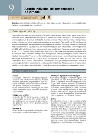 9                 Acordo individual de compensação
                  de jornada
ALTO IMPACTO EM INSEGURANÇA JURÍDICA
             ALTO IMPACTO ECONÔMICO


Ementa: propõe o afastamento de restrições sem base legal a acordos individuais de compensação, espe-
cialmente na modalidade “banco de horas”.


 Problema (irracionalidade)
Para resolver os problemas da sazonalidade habitual em determinadas atividades e a queda brusca de de-
manda em outras, o legislador brasileiro permitiu o acordo direto entre o empregador e o empregado para
compensação anual da jornada de trabalho, evitando com isso milhares de dispensas. A compensação
também pode atender a uma necessidade específica do empregado. Para esse fim, a CLT permite acordo
direto entre empregado e empregador para a compensação anual da jornada de trabalho, conforme pre-
visto expressamente no caput do artigo 59, complementado pelo § 2º, autorizando a compensação anual.
Em 2003, a Súmula 85 reconheceu expressamente essa possibilidade. Apesar da previsão legal, em maio
de 2011, o TST introduziu nessa súmula o item V, para dispor que o regime de compensação na modalida-
de “banco de horas” somente é válido por meio de negociação coletiva (convenção ou acordo coletivo de
trabalho). Esse novo item V não tem fundamento legal. Acrescente-se que a lei permite a compensação anual
por meio de acordo escrito e, em momento algum, faz referência a “banco de horas” para impedi-lo. Essa
jurisprudência do TST dificulta, para empresas e trabalhadores, a adoção de regimes modernos e práticos de
compensação de horários (especialmente a modalidade banco de horas). Micro e pequenas empresas e seus
trabalhadores são ainda mais prejudicados, pois dificilmente estarão envolvidos em negociações coletivas.


 Consequências do problema

 Custos                                                Restrições à produtividade/inovação
•Custos com a rotatividade derivada da impossibi-     •Com a dificuldade para se implantar regimes com-
 lidade de reter trabalhador em situação de baixa      pensatórios por meio de negociações individuais,
 demanda de trabalho, englobando os altos cus-         perde-se importante mecanismo de gestão da pro-
 tos de demissão, seleção de um novo trabalha-         dução. Pode tornar-se necessária a dispensa de
 dor, quando necessário, e treinamento.                empregados pela impossibilidade de suspensão
•Multas administrativas e condenações em horas         do trabalho para compensação futura. Em conse-
 extras, na hipótese de se considerar a compen-        quência, o novo empregado levará um tempo sig-
 sação irregular.                                      nificativo para que possa atingir a produtividade do
                                                       anterior. A perda de empregado qualificado tam-
 Insegurança jurídica                                  bém é prejudicial a processos de inovação.
•A decisão do TST torna inseguro o regime de
 compensação, sendo de difícil compreensão, o          Outras
 que pode ou não ser considerado banco de ho-         •Em situações em que se faz necessário ampliar
 ras, podendo, assim, serem gerados passivos           ou reduzir a produção, muitas vezes se acaba por
 impertinentes .                                       obrigar a empresa a demitir empregados e futu-
                                                       ramente contratar outros em função de eventual
 Burocracia                                            retomada. Além disso, o trabalhador tem na com-
•O uso de banco de horas é muito prático, facili-      pensação de jornadas de trabalho um instrumen-
 tando muito a gestão de compensações.                 to importante para poder atender a situações pes-
                                                       soais específicas, o que traz mais tranquilidade.
                                                       Assim, as restrições impostas aos acordos indivi-
                                                       duais terminam por prejudicar o próprio trabalha-
                                                       dor, que poderia negociar facilmente a forma de
                                                       compensação para atender a seus anseios.




30                                                     101 PROPOSTAS PARA MODERNIZAÇÃO TRABALHISTA - CNI
 