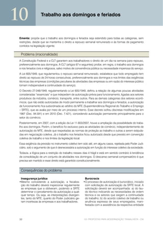 10                 Trabalho aos domingos e feriados



 Ementa: propõe que o trabalho aos domingos e feriados seja estendido para todas as categorias, sem
 restrições, desde que se mantenha o direito a repouso semanal remunerado e às formas de pagamento
 contidos na legislação vigente.


  Problema (irracionalidade)
 A Constituição Federal e a CLT garantem aos trabalhadores o direito de um dia na semana para repouso,
 preferencialmente aos domingos. A CLT (artigos 67 e seguintes) proíbe, em regra, o trabalho aos domingos
 e nos feriados civis e religiosos, salvo motivo de conveniência pública ou necessidade imperiosa do serviço.
 A Lei 605/1949, que regulamentou o repouso semanal remunerado, estabelece que todo empregado tem
 direito ao repouso de 24 horas consecutivas, preferencialmente aos domingos e nos limites das exigências
 técnicas das empresas (condições peculiares às atividades das empresas ou em razão do interesse público
 tornam indispensável a continuidade do serviço).
 O Decreto 27.048/1949, regulamentando a Lei 605/1949, definiu a relação de algumas poucas atividades
 consideradas “essenciais” e que indepedem de autorização prévia para funcionamento, ligadas aos setores
 produtivos da indústria, comércio, transporte, entre outros. Para as demais categorias dos setores econô-
 micos, que não estão autorizadas de modo permanente a trabalhar aos domingos e feriados, a autorização
 de funcionamento fica subordinada ao arbítrio do MTE (Superintendência Regional do Trabalho e Emprego
 – SRTE), que as avalia por meio de um processo interno. Esse decreto sofreu discretas modificações em
 1987 (Dec. 94.591) e em 2010 (Dec. 7.421), concedendo autorização permanente principalmente para o
 setor do comércio.
 Posteriormente, em 2007, com a edição da Lei 11.603/2007, houve a ampliação da possibilidade do traba-
 lho aos domingos. Porém, o benefício foi exclusivo para as atividades de comércio, independentemente de
 autorização do MTE, desde que respeitadas as normas de proteção ao trabalho e outras a serem estipula-
 das em negociação coletiva. Já o trabalho nos feriados ficou autorizado desde que previsto em convenção
 coletiva de trabalho e nos limites da legislação local.
 Essa exigência da previsão no instrumento coletivo tem sido até, em alguns casos, rejeitada pelo Poder Judi-
 ciário, sob o argumento de que é desnecessária a autorização em função do interesse coletivo da sociedade.
 Todavia, a lógica para a restrição do trabalho nesses dias é frágil e está em sentido contrário à tendência
 de consolidação de um conjunto de atividades nos domingos. O descanso semanal compensatório é que
 precisa ser mantido e esse direito está garantido constitucionalmente.


  Consequências do problema

  Insegurança jurídica                                   Burocracia
 •Mesmo concedendo a autorização, a fiscaliza-          •O processo de autorização é burocrático, iniciado
  ção do trabalho deverá inspecionar regularmente        com solicitação de autorização da SRTE local. A
  as empresas que a obtiveram, podendo a SRTE            solicitação deverá ser acompanhada: a) do lau-
  determinar o cancelamento da autorização a qual-       do técnico indicando as necessidades de ordem
  quer tempo. Ou seja, as interpretações divergen-       técnica e os setores que exigem a continuidade
  tes, tanto do MTE, quanto do Poder Judiciário ge-      do trabalho; b) do acordo coletivo de trabalho ou
  ram incertezas às empresas e aos trabalhadores.        anuência expressa de seus empregados, mani-
                                                         festada com a assistência da respectiva entidade




 32                                                      101 PROPOSTAS PARA MODERNIZAÇÃO TRABALHISTA - CNI
 
