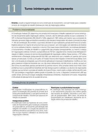 11                  Turno ininterrupto de revezamento



 Ementa: propõe a regulamentação do turno ininterrupto de revezamento, com permissão para o estabele-
 cimento de condições de trabalho diversas por meio de negociação coletiva.

  Problema (irracionalidade)
 A Constituição Federal (CF) determina uma jornada de 6 horas para o trabalho realizado em turnos ininterrup-
 tos de revezamento (salvo negociação coletiva). Contudo, não há definição precisa do que o caracteriza. O
 STF, no Recurso Extraordinário (RE) 205.815-7 (RS), julgado em 1997, definiu, por maioria, que a concessão de
 intervalos semanais (folga semanal remunerada) ou de intervalos intrajornadas não afasta a previsão do artigo
 7º, XIV, da Constituição. Ao contrário, o que restou decidido foi que é aplicável a jornada de 6 horas se os traba-
 lhadores laboram em regime de turnos (turmas) que se revezam, sem interrupção, com alternância de horários
 em turnos variáveis (matutino, vespertino e noturno). Com base nesse entendimento, as empresas planejaram
 o funcionamento e escalas de trabalho e o pagamento das jornadas correspondentes, ou mesmo o avanço
 em negociações coletivas. Contudo, a jurisprudência do TST tem, seguidamente, incluído novas definições em
 relação à matéria, inclusive em termos de possibilidades de negociação coletiva. Nesse sentido, o TST editou
 recentemente a Orientação Jurisprudencial (OJ) 360, que determinou que o trabalho em apenas dois turnos
 (sendo um executado, no todo ou em parte, em horário noturno) deve respeitar o limite de 6 horas diárias. Com
 isso, uma situação já consagrada, que vinha sendo aplicada por empresas e trabalhadores, modificou-se. Isso
 gerou passivos a todas as empresas que, por não terem revezamento nos três turnos ou ainda, na qual um
 dos turnos era executado apenas parcialmente no período noturno, tinha jornadas diárias de 8 horas. Outro
 problema é que a jurisprudência trabalhista até hoje diverge quanto à validade e ao alcance de negociações
 coletivas que aumentam a jornada de trabalho de 6 para 8 horas, mesmo após a edição da Súmula 423, pelo
 TST, que privilegia a negociação coletiva ampla na questão. Em suma, o dispositivo constitucional, pelo seu
 caráter amplo, termina por ensejar oscilações interpretativas constantes, impactando em custos, insegurança
 e dificuldade de planejamento de escalas de turnos.


  Consequências do problema

  Custos                                                     Restrições à produtividade/inovação
 •As seguidas modificações na jurisprudência im-            •A indefinição das hipóteses do turno ininterrup-
  pacta na ampliação não prevista da jornada de 6            to de revezamento prejudica uma melhor gestão
  horas para trabalhadores, o que gera aumento do            das equipes de trabalho, induzindo a uma redu-
  custo/hora de trabalho, inclusive por passivos em          ção de produtividade. Além disso, há perda de
  relação ao passado.                                        produtividade por trabalhador decorrente da re-
                                                             dução efetiva da jornada de trabalho.
  Insegurança jurídica
 •A indefinição sobre as hipóteses de turno ininter-
  rupto de revezamento gera mudanças constantes
  na jurisprudência, provocando judicialização das
  relações do trabalho e a criação de passivos tra-
  balhistas retroativos aos últimos cinco anos, inclu-
  sive no que importa à validade e ao alcance das
  negociações coletivas.




 34                                                         101 PROPOSTAS PARA MODERNIZAÇÃO TRABALHISTA - CNI
 