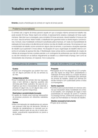 Trabalho em regime de tempo parcial
                                                                                                    13
Ementa: propõe a flexibilização do contrato em regime de tempo parcial.


 Problema (irracionalidade)
O contrato sob o regime de tempo parcial é aquele em que a duração máxima semanal de trabalho não
pode exceder 25 horas. Nesse regime de contrato, é expressamente vedada a realização de horas suple-
mentares. Vale dizer que o empregado, para completar 25 horas semanais, deverá trabalhar 5 horas por dia
em cinco dias da semana. Neste modelo, o trabalhador tem garantido todos os direitos legais e convencio-
nais. Contudo, essa modalidade contratual é subutilizada pelas empresas, em razão da impossibilidade de
realização de horas extras e de alternância de horários nos dias de trabalho semanais. Há empresas em que
a necessidade de trabalho ocorre somente em alguns dias da semana, o que levaria a situações especiais
de trabalho que superariam 5 horas diárias. Há situações em que a organização do trabalho ideal se con-
centra em jornadas de apenas três dias. A flexibilização nesse campo abriria a possibilidade de criação de
milhões de empregos formais e poderia atender a um contingente de profissionais que não têm condições
ou não têm interesse em se dedicar integralmente ao trabalho ou a determinado emprego, bem como as
necessidades das empresas, em especial, micro e pequenas.


 Consequências do problema                             Solução do problema e suas implicações

 Custos                                                Proposta
•Custos com empregados que podem ficar ocio-          •Revogação do § 4º do artigo 59 da CLT e amplia-
 sos em alguns períodos do dia, da semana ou           ção das regras do artigo 58-A, possibilitando a
 do mês.                                               realização de horas extras ou a criação de banco
                                                       de dados anuais e de mobilidade para definição
 Insegurança jurídica                                  da jornada de trabalho, desde que definida em
•Essa modalidade de contrato não traz regulação        escala mensal e com publicidade prévia a todos
 clara e bem definida e algumas questões são           os empregados.
 dirimidas pelo Poder Judiciário. No caso de con-
 tingência que leve à necessidade de estender a        Ganho esperado
 jornada em algum dia, ou em alguns dias, a em-       •Contribuir para a produtividade em diversos seto-
 presa fica em grande insegurança.                     res que necessitam desta modalidade de contra-
                                                       to de trabalho, com ampliação de vagas e maior
 Restrições à produtividade/inovação                   possibilidade de inserção de jovens e mulheres
•A rigidez do modelo atual restringe adequações        no emprego formal, contribuindo ainda para a re-
 do processo produtivo em diferentes realidades        dução da informalidade no mercado de trabalho.
 setoriais.
                                                       Medida necessária/instrumento
 Outras                                               •Projeto de lei ordinária.
•Inibe a formalização de trabalhadores em setores
 que possuem este tipo de demanda. Dificulta a
 inserção de trabalhadores no mercado que ne-
 cessitam dedicar parte de seu dia a outras ativi-
 dades, prejudicando especialmente os jovens e
 as mulheres.




101 PROPOSTAS PARA MODERNIZAÇÃO TRABALHISTA - CNI                                                      37
 