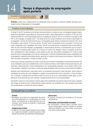14                 Tempo à disposição do empregador
                   após portaria
ALTO IMPACTO EM INSEGURANÇA JURÍDICA
             ALTO IMPACTO ECONÔMICO


 Ementa: propõe que o deslocamento do trabalhador entre a portaria e o local de trabalho não seja consi-
 derado tempo à disposição do empregador.

  Problema (irracionalidade)
 O artigo 4º da CLT considera como tempo de serviço efetivo o tempo em que o empregado esteja à dispo-
 sição do empregador, aguardando ou executando ordens, salvo disposição em contrário. O TST, por meio
 da Súmula 429, fez uma interpretação própria e ampliada do artigo 4º da CLT e incorporou a antiga OJ 36/
 TST e, por analogia, a redação do § 1º do artigo 58 da CLT, para considerar como tempo à disposição do
 empregador o tempo de deslocamento que o empregado gasta desde a portaria da empresa até o local
 de trabalho, caso supere 10 minutos diários. Ou seja, foram introduzidos novos conceitos e normas que
 criam obrigações que o legislador não incluiu. Ocorre que esse tempo considerado pela jurisprudência,
 além de não encontrar respaldo na legislação, é extremamente diminuto. Considerando que um empre-
 gado entra na empresa pela manhã, sai e retorna no horário de refeição e deixa a empresa ao final do
 dia, contabilizam-se duas entradas e duas saídas ao dia que não podem ultrapassar 2,5 minutos cada
 para não serem enquadradas como tempo à disposição, tornando impossível para quase a totalidade dos
 empregados o elastecimento desse tempo, gerando um passivo enorme para as empresas. Pela Súmula
 429, se passou da portaria, o tempo começa a contar.
 Ocorre que diversas empresas de médio e grande porte oferecem facilidades e conveniências dentro de
 suas instalações para seus trabalhadores (como postos bancários, lanchonetes e locais para estudo, por
 exemplo). Adicionalmente, muitos trabalhadores, por necessidades pessoais, como deixar o filho na es-
 cola, acabam chegando mais cedo e usufruem dessa facilidade antes de iniciar sua jornada de trabalho.
 Mantido esse entendimento, para evitar riscos, as empresas só possuem duas soluções: retirar todas as
 facilidades de dentro de suas instalações e agilizar os procedimentos entre a entrada e o início do traba-
 lho; e impedir a entrada de funcionários antes do início do turno ou a permanência deles após o turno,
 deixando-os do lado de fora, por exemplo, independentemente de suas necessidades.
 Se existem casos em que é grande o tempo gasto pelo trabalhador de quando está pronto para o trabalho
 até chegar ao local em que o desenvolverá, estes poderiam ser resolvidos por meio de alguma previsão
 de compensação no âmbito do acordo coletivo.


  Consequências do problema

  Custos                                                Burocracia
 •Ampliação de custos por pagamento de perío-          •É preciso monitorar com precisão os 10 minutos
  dos não trabalhados ou condenações em horas           de tolerância.
  extras, na hipótese de o deslocamento ser con-
  siderado como tempo de trabalho à disposição          Restrições à produtividade/inovação
  do empregador.                                       •Se computado o tempo após a portaria como
                                                        tempo à disposição, haverá redução do período
  Insegurança jurídica                                  efetivo de trabalho, com mais custos, o que signi-
 •A falta de uma clara regulamentação torna insegu-     fica menor produtividade.
  ro o regime de trabalho e acarreta passivos traba-
  lhistas decorrentes das diferentes interpretações.




 38                                                     101 PROPOSTAS PARA MODERNIZAÇÃO TRABALHISTA - CNI
 