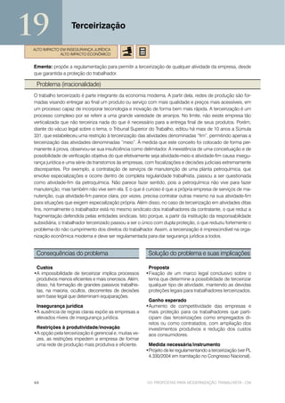 19                 Terceirização

ALTO IMPACTO EM INSEGURANÇA JURÍDICA
             ALTO IMPACTO ECONÔMICO


 Ementa: propõe a regulamentação para permitir a terceirização de qualquer atividade da empresa, desde
 que garantida a proteção do trabalhador.

  Problema (irracionalidade)
 O trabalho terceirizado é parte integrante da economia moderna. A partir dela, redes de produção são for-
 madas visando entregar ao final um produto ou serviço com mais qualidade e preços mais acessíveis, em
 um processo capaz de incorporar teconologia e inovação de forma bem mais rápida. A terceirização é um
 processo complexo por se referir a uma grande variedade de arranjos. No limite, não existe empresa tão
 verticalizada que não terceiriza nada do que é necessário para a entrega final de seus produtos. Porém,
 diante do vácuo legal sobre o tema, o Tribunal Superior do Trabalho, editou há mais de 10 anos a Súmula
 331, que estabeleceu uma restrição à terceirização das atividades denominadas “fim”, permitindo apenas a
 terceirização das atividades denominadas “meio”. À medida que este conceito foi colocado de forma per-
 manente à prova, observou-se sua insuficiência como delimitador. A inexistência de uma conceituação e de
 possibilidade de verificação objetiva do que efetivamente seja atividade-meio e atividade-fim causa insegu-
 rança jurídica e uma série de transtornos às empresas, com fiscalizações e decisões judiciais extremamente
 discrepantes. Por exemplo, a contratação de serviços de manutenção de uma planta petroquímica, que
 envolve especializações e ocorre dentro de completa regularidade trabalhista, passou a ser questionada
 como atividade-fim da petroquímica. Não parece fazer sentido, pois a petroquímica não vive para fazer
 manutenção, mas também não vive sem ela. E o que é curioso é que a própria empresa de serviços de ma-
 nutenção, cuja atividade-fim parece clara, por vezes, precisa contratar outras mesmo na sua atividade-fim
 para situações que exigem especialização própria. Além disso, no caso de terceirização em atividades ditas
 fins, normalmente o trabalhador está no mesmo sindicato dos trabalhadores da contratante, o que reduz a
 fragmentação defendida pelas entidades sindicais. Isto porque, a partir da instituição da responsabilidade
 subsidiária, o trabalhador terceirizado passou a ser o único com dupla proteção, o que reduziu fortemente o
 problema do não cumprimento dos direitos do trabalhador. Assim, a terceirização é imprescindível na orga-
 nização econômica moderna e deve ser regulamentada para dar segurança jurídica a todos.


  Consequências do problema                               Solução do problema e suas implicações

  Custos                                                  Proposta
 •A impossibilidade de terceirizar implica processos     •Fixação de um marco legal conclusivo sobre o
  produtivos menos eficientes e mais onerosos. Além,      tema que determine a possibilidade de terceirizar
  disso, há formação de grandes passivos trabalhis-       qualquer tipo de atividade, mantendo as devidas
  tas, na maioria, ocultos, decorrentes de decisões       proteções legais para trabalhadores terceirizados.
  sem base legal que deteminam equiparações.
                                                          Ganho esperado
  Insegurança jurídica                                   •Aumento de competitividade das empresas e
 •A ausência de regras claras expõe as empresas a         mais proteção para os trabalhadores que parti-
  elevados níveis de insegurança jurídica.                cipam das terceirizações como empregados di-
                                                          retos ou como contratados, com ampliação dos
  Restrições à produtividade/inovação                     investimentos produtivos e redução dos custos
 •A opção pela terceirização é gerencial e, muitas ve-    aos consumidores.
  zes, as restrições impedem a empresa de formar
  uma rede de produção mais produtiva e eficiente.        Medida necessária/instrumento
                                                         •Projeto de lei regulamentando a terceirização (ver PL
                                                          4.330/2004 em tramitação no Congresso Nacional).




 44                                                      101 PROPOSTAS PARA MODERNIZAÇÃO TRABALHISTA - CNI
 