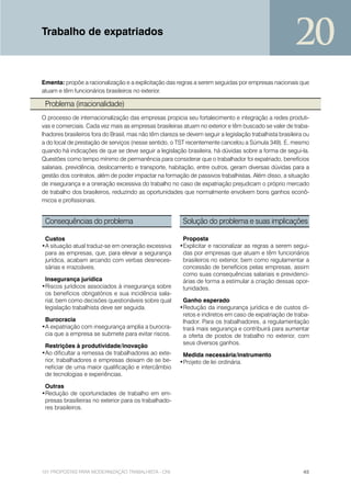 Trabalho de expatriados
                                                                                                         20
Ementa: propõe a racionalização e a explicitação das regras a serem seguidas por empresas nacionais que
atuam e têm funcionários brasileiros no exterior.

 Problema (irracionalidade)
O processo de internacionalização das empresas propicia seu fortalecimento e integração a redes produti-
vas e comerciais. Cada vez mais as empresas brasileiras atuam no exterior e têm buscado se valer de traba-
lhadores brasileiros fora do Brasil, mas não têm clareza se devem seguir a legislação trabalhista brasileira ou
a do local de prestação de serviços (nesse sentido, o TST recentemente cancelou a Súmula 349). E, mesmo
quando há indicações de que se deve seguir a legislação brasileira, há dúvidas sobre a forma de segui-la.
Questões como tempo mínimo de permanência para considerar que o trabalhador foi expatriado, benefícios
salariais, previdência, deslocamento e transporte, habitação, entre outros, geram diversas dúvidas para a
gestão dos contratos, além de poder impactar na formação de passivos trabalhistas. Além disso, a situação
de insegurança e a oneração excessiva do trabalho no caso de expatriação prejudicam o próprio mercado
de trabalho dos brasileiros, reduzindo as oportunidades que normalmente envolvem bons ganhos econô-
micos e profissionais.


 Consequências do problema                                Solução do problema e suas implicações

 Custos                                                   Proposta
•A situação atual traduz-se em oneração excessiva        •Explicitar e racionalizar as regras a serem segui-
 para as empresas, que, para elevar a segurança           das por empresas que atuam e têm funcionários
 jurídica, acabam arcando com verbas desneces-            brasileiros no exterior, bem como regulamentar a
 sárias e irrazoáveis.                                    concessão de benefícios pelas empresas, assim
                                                          como suas consequências salariais e previdenci-
 Insegurança jurídica                                     árias de forma a estimular a criação dessas opor-
•Riscos jurídicos associados à insegurança sobre          tunidades.
 os benefícios obrigatórios e sua incidência sala-
 rial, bem como decisões questionáveis sobre qual         Ganho esperado
 legislação trabalhista deve ser seguida.                •Redução da insegurança jurídica e de custos di-
                                                          retos e indiretos em caso de expatriação de traba-
 Burocracia                                               lhador. Para os trabalhadores, a regulamentação
•A expatriação com insegurança amplia a burocra-          trará mais segurança e contribuirá para aumentar
 cia que a empresa se submete para evitar riscos.         a oferta de postos de trabalho no exterior, com
                                                          seus diversos ganhos.
 Restrições à produtividade/inovação
•Ao dificultar a remessa de trabalhadores ao exte-        Medida necessária/instrumento
 rior, trabalhadores e empresas deixam de se be-         •Projeto de lei ordinária.
 neficiar de uma maior qualificação e intercâmbio
 de tecnologias e experiências.

 Outras
•Redução de oportunidades de trabalho em em-
 presas brasilieiras no exterior para os trabalhado-
 res brasileiros.




101 PROPOSTAS PARA MODERNIZAÇÃO TRABALHISTA - CNI                                                           45
 