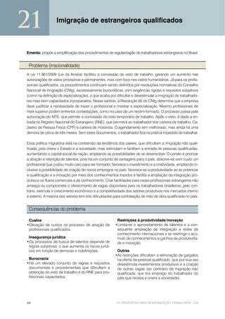 21                Imigração de estrangeiros qualificados



Ementa: propõe a simplificação dos procedimentos de regularização de trabalhadores estrangeiros no Brasil.


 Problema (irracionalidade)
A Lei 11.961/2009 (Lei da Anistia) facilitou a concessão de visto de trabalho, gerando um aumento nas
autorizações de vistos provisórios e permanentes, mas com foco nos vistos humanitários. Já para os profis-
sionais qualificados, os procedimentos continuam sendo definidos por resoluções normativas do Conselho
Nacional de Imigração (CNIg), excessivamente burocráticas, com exigências rígidas e requisitos subjetivos
(como na definição de especialização), o que acaba por dificultar e desestimular a imigração de trabalhado-
res mais bem capacitados e preparados. Nesse sentido, a Resolução 80 do CNIg determina que a empresa
deve justificar a necessidade de trazer o profissional e mostrar a especialização. Mesmo profissionais de
nível superior podem enfrentar contestações, como no caso de um recém-formado. O processo passa pela
autorização do MTE, que permite a concessão do visto temporário de trabalho. Após o visto, é dada a en-
trada no Registro Nacional do Estrangeiro (RNE), que permitirá ao trabalhador tirar carteira de trabalho, Ca-
dastro de Pessoa Física (CPF) e carteira de motorista. O agendamento tem melhorado, mas ainda há uma
demora de cerca de três meses. Sem estes documentos, o trabalhador fica na prática impedido de trabalhar.

Essa política migratória está na contramão da tendência dos países, que dificultam a imigração não quali-
ficada, pois onera o Estado e a sociedade, mas estimulam e facilitam a entrada de pessoas qualificadas,
aumentando o capital social da nação, ampliando as possibilidades de se desenvolver. O correto é priorizar
a atração e retenção de talentos, pois há um conjunto de vantagens para o país: absorve-se sem custo um
profissional que custou muito caro para ser formado; favorece o investimento e a criatividade, ampliando in-
clusive a possibilidade de criação de novos empregos no país; favorece-se a produtividade ao se potenciar
a qualificação e a inovação por meio dos conhecimentos trazidos e facilita a ampliação da integração pro-
dutiva e os fluxos comerciais e de conhecimento. Criar facilidades para esses profissionais estrangeiros não
ameaça ou compromete o oferecimento de vagas disponíveis para os trabalhadores brasileiros; pelo con-
trário, estimula o crescimento econômico e a competitividade dos setores produtivos nos mercados interno
e externo. A maioria dos setores tem tido dificuldades para contratação de mão de obra qualificada no país.


 Consequências do problema

 Custos                                                  Restrições à produtividade/inovação
•Elevação de custos no processo de atração de           •Limita-se o aproveitamento de talentos e a con-
 profissionais qualificados.                             sequente ampliação de integração a redes de
                                                         conhecimento internacionais e se restringe o acú-
 Insegurança jurídica                                    mulo de conhecimentos e ganhos de produtivida-
•Os processos de busca de talentos depende de            de e inovação.
 regras subjetivas, o que aumenta os riscos jurídi-
 cos em função de demoras e indefinições.                Outras
                                                        •As restrições dificultam a eliminação de gargalos
 Burocracia                                              na oferta de pessoal qualificado, que por sua vez
•Há um elevado conjunto de regras e requisitos           desestimula investimentos produtivos e a criação
 documentais e procedimentais que dificultam a           de outras vagas (ao contrário da migração não
 obtenção do visto de trabalho e do RNE para pro-        qualificada, que tira emprego do trabalhador do
 fissionais capacitados.                                 país que recebe e onera a sociedade).




46                                                      101 PROPOSTAS PARA MODERNIZAÇÃO TRABALHISTA - CNI
 
