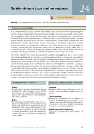 Salário-mínimo e pisos mínimos regionais
                                                                                                      24
                                                                     ALTO IMPACTO ECONÔMICO


Ementa: propõe a extinção do salário-mínimo regional e dos pisos salariais estaduais.


 Problema (irracionalidade)
A Lei Complementar (LC) 103/2001 permitiu aos Estados a fixação de salários-mínimos regionais e de pisos
salariais estaduais para categorias, aplicados principalmente para categorias inorganizadas e para aquelas
sem convenção ou acordo coletivo que fixe o piso. A ideia era reconhecer as diferenças e dinamismo da
economia de cada estado, especialmente num contexto de salário-mínimo muito baixo. Entretanto, percebe-
se hoje uma série de consequências prejudiciais decorrentes dessa possibilidade e um desajuste a essa
perspectiva de economia regional. Isso é possível ser percebido ao se comparar os índices de reajustes
dos mínimos regionais em estados que o implantaram, com o índice de crescimento da produtividade, do
emprego e da renda per capita desses mesmos estados em relação ao país no mesmo período. Assim, o
que se verifica hoje é a utilização de tais instrumentos de forma política, sem qualquer base econômica que
sustente a escolha do governador e da Assembleia Estadual em torno da fixação dos valores.
Além disso, especialmente no caso dos pisos salariais estaduais de categorias, o que se percebe é que
essa fixação estadual acaba se tornando uma ingerência política e artificial no processo de negociação de
valores salariais entre empresas e sindicatos, portanto enfraquecendo uma das principais missões da nego-
ciação coletiva. Nesse sentido, o que tem ocorrido é que o ente político determina o reajuste e, portanto, o
valor do mínimo ou do piso, e isso, com frequência, pressiona os demais salários e condiciona o ajuste que
as negociações coletivas tenderiam a fazer de modo mais realista, quando seriam levados em consideração
produtividade, realidade empresarial e outros benefícios eventualmente acordados. Em adição, deve ser
mencionado que, em caso de não haver acordo, já está garantido, no mínimo, o valor fixado pelo governo
e pela Assembleia Legislativa estadual. Dessa forma, tais instrumentos estaduais, além de introduzirem
graves distorções nas estruturas salariais, têm comprometido a competitividade das empresas, os investi-
mentos e a geração de bons empregos, além das finanças públicas de municípios.


 Consequências do problema                               Solução do problema e suas implicações

 Custos                                                 Proposta
•Os salários-mínimos regionais e os pisos salariais    •Extinguir o salário-mínimo regional e os pisos re-
 estaduais têm sido elevados de forma artificial        gionais e usar como base o salário-mínimo na-
 e pressionado as negociações coletivas, geran-         cional.
 do aumentos impertinentes de custo do trabalho
 para todos os setores.                                 Ganho esperado
                                                       •Melhoria da previsibilidade das empresas e va-
 Outras                                                 lorização dos processos de negociação, como
•Os atos dos governadores têm gerado uma es-            método mais realista de fixação de salários e be-
 pécie de reindexação da economia. São comuns           nefícios, bem como menor prejuízo às atividades
 as cláusulas coletivas que determinam o reajuste       produtivas nos estados que adotam.
 imediato de pisos salariais de categoria ou salá-
 rios normativos nos índices ou valores estabele-       Medida necessária/instrumento
 cidos pelo mínimo estadual ou pisos salariais re-     •Projeto de lei complementar para revogar a LC
 gionais. Perda de competitividade em relação a         103/2001.
 outros estados.




101 PROPOSTAS PARA MODERNIZAÇÃO TRABALHISTA - CNI                                                        51
 