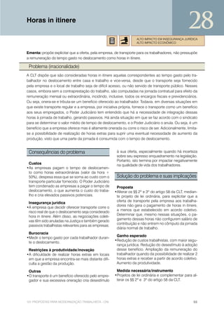 Horas in itinere
                                                                                                     28
                                                                    ALTO IMPACTO EM INSEGURANÇA JURÍDICA
                                                                    ALTO IMPACTO ECONÔMICO


Ementa: propõe explicitar que a oferta, pela empresa, de transporte para os trabalhadores, não pressupõe
a remuneração do tempo gasto no deslocamento como horas in itinere.

 Problema (irracionalidade)
A CLT dispõe que são consideradas horas in itinere aquelas correspondentes ao tempo gasto pelo tra-
balhador no deslocamento entre casa e trabalho e vice-versa, desde que o transporte seja fornecido
pela empresa e o local de trabalho seja de difícil acesso, ou não servido de transporte público. Nesses
casos, embora sem a contraprestação do trabalho, são computadas na jornada contratual para efeito da
remuneração mensal ou extraordinária, incidindo, inclusive, todos os encargos fiscais e previdenciários.
Ou seja, onera-se e tributa-se um benefício oferecido ao trabalhador. Todavia, em diversas situações em
que existe transporte regular e a empresa, por iniciativa própria, fornece o transporte como um benefício
aos seus empregados, o Poder Judiciário tem entendido que há a necessidade de integração dessas
horas à jornada de trabalho, gerando passivos. Há ainda situação em que se faz acordo com o sindicato
para se determinar o valor médio de tempo de deslocamento, e o Poder Judiciário o anula. Ou seja, é um
benefício que a empresa oferece mas é altamente onerada ou corre o risco de ser. Adicionalmente, limita-
se a possibilidade de realização de horas extras para suprir uma eventual necessidade de aumento da
produção, visto que uma parte da jornada é consumida com o tempo de deslocamento.


 Consequências do problema                              à sua oferta, especialmente quando há incerteza
                                                        sobre seu expresso enquadramento na legislação.
                                                        Portanto, isto termina por impactar negativamente
 Custos                                                 na qualidade de vida dos trabalhadores.
•As empresas pagam o tempo de deslocamen-
 to como horas extraordinárias (valor da hora +
 50%), despesa essa que se soma ao custo com o          Solução do problema e suas implicações
 transporte particular fornecido. O Poder Judiciário
 tem condenado as empresas a pagar o tempo de           Proposta
 deslocamento, o que aumenta o custo do traba-         •Alterar os §§ 2º e 3º do artigo 58 da CLT, median-
 lho e cria elevados passivos potenciais.               te projeto de lei ordinária, para explicitar que a
                                                        oferta de transporte pela empresa aos trabalha-
 Insegurança jurídica
                                                        dores não gera o pagamento de horas in itinere,
•A empresa que decidir oferecer transporte corre o
                                                        a menos que estabelecido em acordo coletivo.
 risco real de que o deslocamento seja considerado
                                                        Determinar que, mesmo nessas situações, o pa-
 hora in itinere. Além disso, as negociações coleti-
                                                        gamento dessas horas não configurem salário de
 vas têm sido anuladas na Justiça e também gerado
                                                        contribuição e não entrem no cômputo da jornada
 passivos trabalhistas relevantes para as empresas.
                                                        diária normal de trabalho.
 Burocracia
                                                        Ganho esperado
•Medir o tempo gasto por cada trabalhador duran-
                                                       •Redução de custos trabalhistas, com maior segu-
 te o deslocamento.
                                                        rança jurídica. Redução do desestímulo à adoção
 Restrições à produtividade/inovação                    desse benefício. Ampliação da remuneração do
•A dificuldade de realizar horas extras em locais       trabalhador quando da possibilidade de realizar 2
 em que a empresa encontra-se mais distante difi-       horas extras e receber a partir de acordo coletivo.
 culta a gestão da produção.                            Aumento da produtividade.

 Outras                                                 Medida necessária/instrumento
•O transporte é um benefício oferecido pelo empre-     •Projetos de lei ordinária e complementar para al-
 gador e sua excessiva oneração cria desestímulo        terar os §§ 2º e 3º do artigo 58 da CLT.




101 PROPOSTAS PARA MODERNIZAÇÃO TRABALHISTA - CNI                                                       55
 