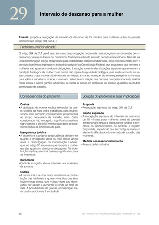 29                 Intervalo de descanso para a mulher



 Ementa: propõe a revogação do intervalo de descanso de 15 minutos para mulheres antes da jornada
 extraordinária (artigo 384 da CLT).

  Problema (irracionalidade)
 O artigo 384 da CLT prevê que, em caso de prorrogação de jornada, será obrigatória a concessão de um
 descanso para as mulheres de, no mínimo, 15 minutos antes do início do período extraordinário. Além de ser
 uma determinação antiga, desprezada pela realidade das relações trabalhistas, esse preceito conflita com o
 princípio isonômico expresso no inciso I do artigo 5º da Constituição Federal, que estabelece que homens e
 mulheres são iguais em direitos e obrigações, à exceção somente das situações especiais que envolvam a
 condição fisiológica da mulher. Essa norma não repara desigualdade biológica, mas existe somente em ra-
 zão do sexo, o que a torna discriminatória em relação à mulher, visto que, ou teriam que esperar 15 minutos
 para voltar a trabalhar e receber, ou seriam preteridas em relação aos homens na oprotunidade de realizar
 horas extras e auferir ganhos adicionais. A norma se traduz em obstáculo ao acesso igualitário da mulher
 ao mercado de trabalho.


  Consequências do problema                               Solução do problema e suas implicações

  Custos                                                  Proposta
 •A aplicação da norma implica elevação do cus-          •Revogação expressa do artigo 384 da CLT.
  to unitário da hora extra trabalhada pela mulher,
  sendo este aumento inversamente proporcional            Ganho esperado
  ao tempo necessário de trabalho extra. Caso            •A revogação expressa do intervalo de descanso
  considerado não revogado, significaria passivos         de 15 minutos para mulheres antes da jornada
  significativos e de difícil mensuração para pratica-    extraordinária reduz a insegurança jurídica e sim-
  mente todas as empresas do país.                        plifica os procedimentos de controle e registro
                                                          de jornada, impedindo que se configure mais um
  Insegurança jurídica                                    elemento dificultador do mercado de trabalho das
 •A doutrina e a própria jurisprudência dividem-se        mulheres.
  quanto à revogação tácita ou não desse artigo
  após a promulgação da Constituição Federal,             Medida necessária/instrumento
  que, no artigo 5º, expressa que homens e mulhe-        •Projeto de lei ordinária
  res são iguais em direitos e obrigações. Tal inde-
  finição implica potencial passivo significativo para
  as empresas.

  Burocracia
 •Controle e registro desse intervalo nos controles
  de jornada.

  Outras
 •A norma induz a uma maior resistência à contra-
  tação das mulheres e quase inviabiliza que elas
  façam horas extras, que muitas vezes são dese-
  jadas por ajudar a aumentar a renda ao final do
  mês. A possibilidade de grande judicialização tra-
  ria custos adicionais à sociedade.




 56                                                      101 PROPOSTAS PARA MODERNIZAÇÃO TRABALHISTA - CNI
 