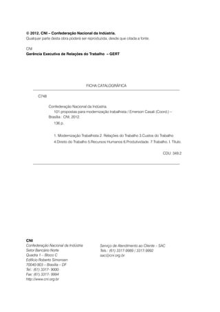 © 2012. CNI – Confederação Nacional da Indústria.
Qualquer parte desta obra poderá ser reproduzida, desde que citada a fonte.

CNI
Gerência Executiva de Relações do Trabalho – GERT




                                     FICHA CATALOGRÁFICA

       C748

       		 Confederação Nacional da Indústria.
       			 101 propostas para modernização trabalhista / Emerson Casali (Coord.) – 		
       		 Brasília : CNI, 2012.
       			      136 p.
       			
       			      1. Modernização Trabalhista 2. Relações do Trabalho 3.Custos do Trabalho
       			      4.Direito do Trabalho 5.Recursos Humanos 6.Produtividade. 7.Trabalho. I. Título.


                                                                                    CDU: 349.2




CNI
Confederação Nacional da Indústria           Serviço de Atendimento ao Cliente – SAC
Setor Bancário Norte                         Tels.: (61) 3317-9989 / 3317-9992
Quadra 1 – Bloco C                           sac@cni.org.br
Edifício Roberto Simonsen
70040-903 – Brasília – DF
Tel.: (61) 3317- 9000
Fax: (61) 3317- 9994
http://www.cni.org.br
 