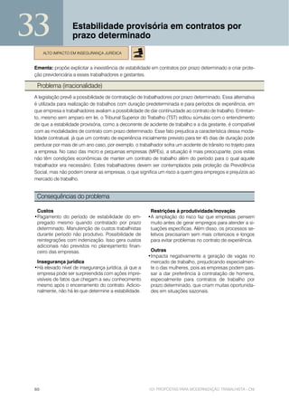 33                 Estabilidade provisória em contratos por
                   prazo determinado
      ALTO IMPACTO EM INSEGURANÇA JURÍDICA


 Ementa: propõe explicitar a inexistência de estabilidade em contratos por prazo determinado e criar prote-
 ção previdenciária a esses trabalhadores e gestantes.

  Problema (irracionalidade)
 A legislação prevê a possibilidade de contratação de trabalhadores por prazo determinado. Essa alternativa
 é utilizada para realização de trabalhos com duração predeterminada e para períodos de experiência, em
 que empresa e trabalhadores avaliam a possibilidade de dar continuidade ao contrato de trabalho. Entretan-
 to, mesmo sem amparo em lei, o Tribunal Superior do Trabalho (TST) editou súmulas com o entendimento
 de que a estabilidade provisória, como a decorrente de acidente de trabalho e a da gestante, é compatível
 com as modalidades de contrato com prazo determinado. Esse fato prejudica a característica dessa moda-
 lidade contratual, já que um contrato de experiência inicialmente previsto para ter 45 dias de duração pode
 perdurar por mais de um ano caso, por exemplo, o trabalhador sofra um acidente de trânsito no trajeto para
 a empresa. No caso das micro e pequenas empresas (MPEs), a situação é mais preocupante, pois estas
 não têm condições econômicas de manter um contrato de trabalho além do período para o qual aquele
 trabalhador era necessário. Estes trabalhadores devem ser contemplados pela proteção da Previdência
 Social, mas não podem onerar as empresas, o que significa um risco a quem gera empregos e prejuízos ao
 mercado de trabalho.


  Consequências do problema

  Custos                                                 Restrições à produtividade/inovação
 •Pagamento do período de estabilidade do em-           •A ampliação do risco faz que empresas pensem
  pregado mesmo quando contratado por prazo              muito antes de gerar empregos para atender a si-
  determinado. Manutenção de custos trabalhistas         tuações específicas. Além disso, os processos se-
  durante período não produtivo. Possibilidade de        letivos precisariam sem mais criteriosos e longos
  reintegrações com indenização. Isso gera custos        para evitar problemas no contrato de experiência.
  adicionais não previstos no planejamento finan-
  ceiro das empresas.                                    Outras
                                                        •Impacta negativamente a geração de vagas no
  Insegurança jurídica                                   mercado de trabalho, prejudicando especialmen-
 •Há elevado nível de insegurança jurídica, já que a     te o das mulheres, pois as empresas podem pas-
  empresa pode ser surpreendida com ações impre-         sar a dar preferência à contratação de homens,
  visíveis de fatos que chegam a seu conhecimento        especialmente para contratos de trabalho por
  mesmo após o encerramento do contrato. Adicio-         prazo determinado, que criam muitas oportunida-
  nalmente, não há lei que determine a estabilidade.     des em situações sazonais.




 60                                                     101 PROPOSTAS PARA MODERNIZAÇÃO TRABALHISTA - CNI
 