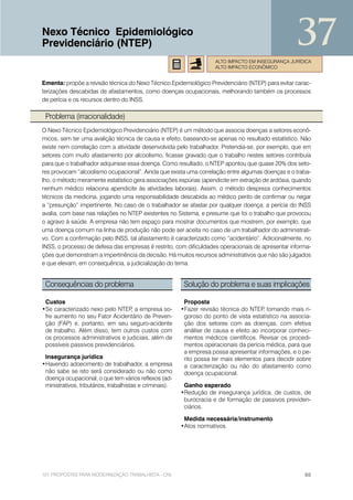 Nexo Técnico Epidemiológico
Previdenciário (NTEP)                                                                                37
                                                                       ALTO IMPACTO EM INSEGURANÇA JURÍDICA
                                                                       ALTO IMPACTO ECONÔMICO


Ementa: propõe a revisão técnica do Nexo Técnico Epidemiológico Previdenciário (NTEP) para evitar carac-
terizações descabidas de afastamentos, como doenças ocupacionais, melhorando também os processos
de perícia e os recursos dentro do INSS.

 Problema (irracionalidade)
O Nexo Técnico Epidemiológico Previdenciário (NTEP) é um método que associa doenças a setores econô-
micos, sem ter uma avalição técnica de causa e efeito, baseando-se apenas no resultado estatístico. Não
existe nem correlação com a atividade desenvolvida pelo trabalhador. Pretendia-se, por exemplo, que em
setores com muito afastamento por alcoolismo, ficasse gravado que o trabalho nestes setores contribuía
para que o trabalhador adquirisse essa doença. Como resultado, o NTEP apontou que quase 20% dos seto-
res provocam “alcoolismo ocupacional”. Ainda que exista uma correlação entre algumas doenças e o traba-
lho, o método meramente estatístico gera associações espúrias (apendicite em extração de ardósia, quando
nenhum médico relaciona apendicite às atividades laborais). Assim, o método despreza conhecimentos
técnicos da medicina, jogando uma responsabilidade descabida ao médico perito de confirmar ou negar
a “presunção” impertinente. No caso de o trabalhador se afastar por qualquer doença, a perícia do INSS
avalia, com base nas relações no NTEP existentes no Sistema, e presume que foi o trabalho que provocou
o agravo à saúde. A empresa não tem espaço para mostrar documentos que mostrem, por exemplo, que
uma doença comum na linha de produção não pode ser aceita no caso de um trabalhador do administrati-
vo. Com a confirmação pelo INSS, tal afastamento é caracterizado como “acidentário”. Adicionalmente, no
INSS, o processo de defesa das empresas é restrito, com dificuldades operacionais de apresentar informa-
ções que demonstram a impertinência da decisão. Há muitos recursos administrativos que não são julgados
e que elevam, em consequência, a judicialização do tema.


 Consequências do problema                                 Solução do problema e suas implicações

 Custos                                                    Proposta
•Se caracterizado nexo pelo NTEP a empresa so-
                                  ,                       •Fazer revisão técnica do NTEP tornando mais ri-
                                                                                         ,
 fre aumento no seu Fator Acidentário de Preven-           goroso do ponto de vista estatístico na associa-
 ção (FAP) e, portanto, em seu seguro-acidente             ção dos setores com as doenças, com efetiva
 de trabalho. Além disso, tem outros custos com            análise de causa e efeito ao incorporar conheci-
 os processos administrativos e judiciais, além de         mentos médicos científicos. Revisar os procedi-
 possíveis passivos previdenciários.                       mentos operacionais da perícia médica, para que
                                                           a empresa possa apresentar informações, e o pe-
 Insegurança jurídica                                      rito possa ter mais elementos para decidir sobre
•Havendo adoecimento de trabalhador, a empresa             a caracterização ou não do afastamento como
 não sabe se isto será considerado ou não como             doença ocupacional.
 doença ocupacional, o que tem vários reflexos (ad-
 ministrativos, tributários, trabalhistas e criminais).    Ganho esperado
                                                          •Redução de insegurança jurídica, de custos, de
                                                           burocracia e de formação de passivos previden-
                                                           ciários.

                                                           Medida necessária/instrumento
                                                          •Atos normativos.




101 PROPOSTAS PARA MODERNIZAÇÃO TRABALHISTA - CNI                                                       65
 