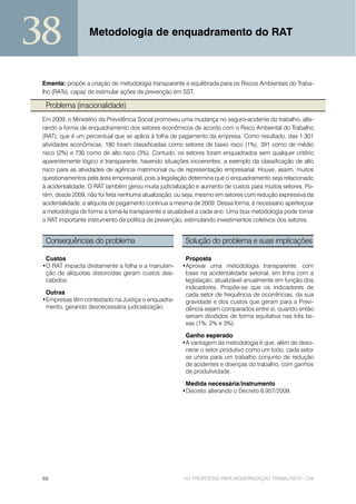 38                Metodologia de enquadramento do RAT



 Ementa: propõe a criação de metodologia transparente e equilibrada para os Riscos Ambientais do Traba-
 lho (RATs), capaz de estimular ações de prevenção em SST.

  Problema (irracionalidade)
 Em 2009, o Ministério da Previdência Social promoveu uma mudança no seguro-acidente do trabalho, alte-
 rando a forma de enquadramento dos setores econômicos de acordo com o Risco Ambiental do Trabalho
 (RAT), que é um percentual que se aplica à folha de pagamento da empresa. Como resultado, das 1.301
 atividades econômicas, 180 foram classificadas como setores de baixo risco (1%), 391 como de médio
 risco (2%) e 730 como de alto risco (3%). Contudo, os setores foram enquadrados sem qualquer critério
 aparentemente lógico e transparente, havendo situações incoerentes, a exemplo da classificação de alto
 risco para as atividades de agência matrimonial ou de representação empresarial. Houve, assim, muitos
 questionamentos pela área empresarial, pois a legislação determina que o enquadramento seja relacionado
 à acidentalidade. O RAT também gerou muita judicialização e aumento de custos para muitos setores. Po-
 rém, desde 2009, não foi feita nenhuma atualização, ou seja, mesmo em setores com redução expressiva da
 acidentalidade, a alíquota de pagamento continua a mesma de 2009. Dessa forma, é necessário aperfeiçoar
 a metodologia de forma a torná-la transparente e atualizável a cada ano. Uma boa metodologia pode tornar
 o RAT importante instrumento de política de prevenção, estimulando investimentos coletivos dos setores.


  Consequências do problema                            Solução do problema e suas implicações

  Custos                                               Proposta
 •O RAT impacta diretamente a folha e a manuten-      •Aprovar uma metodologia transparente, com
  ção de alíquotas distorcidas geram custos des-       base na acidentalidade setorial, em linha com a
  cabidos.                                             legislação, atualizável anualmente em função dos
                                                       indicadores. Propõe-se que os indicadores de
  Outras                                               cada setor de frequência de ocorrências, da sua
 •Empresas têm contestado na Justiça o enquadra-       gravidade e dos custos que geram para a Previ-
  mento, gerando desnecessária judicialização.         dência sejam comparados entre si, quando então
                                                       seriam divididos de forma equitativa nas três fai-
                                                       xas (1%, 2% e 3%).

                                                       Ganho esperado
                                                      •A vantagem da metodologia é que, além de deso-
                                                       nerar o setor produtivo como um todo, cada setor
                                                       se uniria para um trabalho conjunto de redução
                                                       de acidentes e doenças do trabalho, com ganhos
                                                       de produtividade.

                                                       Medida necessária/instrumento
                                                      •Decreto alterando o Decreto 6.957/2009.




 66                                                    101 PROPOSTAS PARA MODERNIZAÇÃO TRABALHISTA - CNI
 