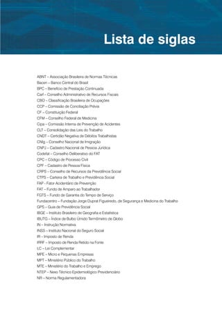 Lista de siglas

ABNT – Associação Brasileira de Normas Técnicas
Bacen – Banco Central do Brasil
BPC – Benefício de Prestação Continuada
Carf – Conselho Administrativo de Recursos Fiscais
CBO – Classificação Brasileira de Ocupações
CCP – Comissão de Conciliação Prévia
CF – Constituição Federal
CFM – Conselho Federal de Medicina
Cipa – Comissão Interna de Prevenção de Acidentes
CLT – Consolidação das Leis do Trabalho
CNDT – Certidão Negativa de Débitos Trabalhistas
CNIg – Conselho Nacional de Imigração
CNPJ – Cadastro Nacional de Pessoa Jurídica
Codefat – Conselho Deliberativo do FAT
CPC – Código de Processo Civil
CPF – Cadastro de Pessoa Física
CRPS – Conselho de Recursos da Previdência Social
CTPS – Carteira de Trabalho e Previdência Social
FAP - Fator Acidentário de Prevenção
FAT – Fundo de Amparo ao Trabalhador
FGTS – Fundo de Garantia do Tempo de Serviço 
Fundacentro – Fundação Jorge Duprat Figueiredo, de Segurança e Medicina do Trabalho
GPS – Guia de Previdência Social
IBGE – Instituto Brasileiro de Geografia e Estatística
IBUTG – Índice de Bulbo Úmido Termômetro de Globo
IN – Instrução Normativa
INSS – Instituto Nacional do Seguro Social
IR – Imposto de Renda
IRRF – Imposto de Renda Retido na Fonte
LC – Lei Complementar
MPE – Micro e Pequenas Empresas
MPT – Ministério Público do Trabalho
MTE – Ministério do Trabalho e Emprego
NTEP – Nexo Técnico Epidemiológico Previdenciário
NR – Norma Regulamentadora
 