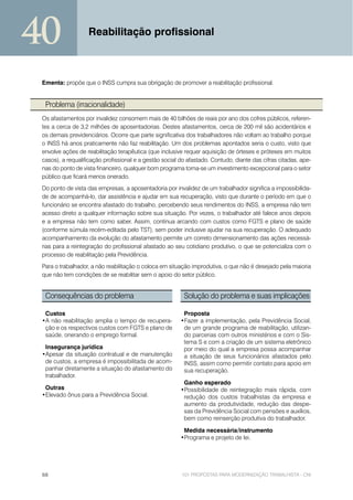 40                 Reabilitação profissional



 Ementa: propõe que o INSS cumpra sua obrigação de promover a reabilitação profissional.


  Problema (irracionalidade)
 Os afastamentos por invalidez consomem mais de 40 bilhões de reais por ano dos cofres públicos, referen-
 tes a cerca de 3,2 milhões de aposentadorias. Destes afastamentos, cerca de 200 mil são acidentários e
 os demais previdenciários. Ocorre que parte significativa dos trabalhadores não voltam ao trabalho porque
 o INSS há anos praticamente não faz reabilitação. Um dos problemas apontados seria o custo, visto que
 envolve ações de reabilitação terapêutica (que inclusive requer aquisição de órteses e próteses em muitos
 casos), a requalificação profissional e a gestão social do afastado. Contudo, diante das cifras citadas, ape-
 nas do ponto de vista financeiro, qualquer bom programa torna-se um investimento excepcional para o setor
 público que ficará menos onerado.
 Do ponto de vista das empresas, a aposentadoria por invalidez de um trabalhador significa a impossibilida-
 de de acompanhá-lo, dar assistência e ajudar em sua recuperação, visto que durante o período em que o
 funcionário se encontra afastado do trabalho, percebendo seus rendimentos do INSS, a empresa não tem
 acesso direto a qualquer informação sobre sua situação. Por vezes, o trabalhador até falece anos depois
 e a empresa não tem como saber. Assim, continua arcando com custos como FGTS e plano de saúde
 (conforme súmula recém-editada pelo TST), sem poder inclusive ajudar na sua recuperação. O adequado
 acompanhamento da evolução do afastamento permite um correto dimensionamento das ações necessá-
 rias para a reintegração do profissional afastado ao seu cotidiano produtivo, o que se potencializa com o
 processo de reabilitação pela Previdência.
 Para o trabalhador, a não reabilitação o coloca em situação improdutiva, o que não é desejado pela maioria
 que não tem condições de se reabilitar sem o apoio do setor público.


  Consequências do problema                               Solução do problema e suas implicações

  Custos                                                  Proposta
 •A não reabilitação amplia o tempo de recupera-         •Fazer a implementação, pela Previdência Social,
  ção e os respectivos custos com FGTS e plano de         de um grande programa de reabilitação, utilizan-
  saúde, onerando o emprego formal.                       do parcerias com outros ministérios e com o Sis-
                                                          tema S e com a criação de um sistema eletrônico
  Insegurança jurídica                                    por meio do qual a empresa possa acompanhar
 •Apesar da situação contratual e de manutenção           a situação de seus funcionários afastados pelo
  de custos, a empresa é impossibilitada de acom-         INSS, assim como permitir contato para apoio em
  panhar diretamente a situação do afastamento do         sua recuperação.
  trabalhador.
                                                          Ganho esperado
  Outras                                                 •Possibilidade de reintegração mais rápida, com
 •Elevado ônus para a Previdência Social.                 redução dos custos trabalhistas da empresa e
                                                          aumento da produtividade, redução das despe-
                                                          sas da Previdência Social com pensões e auxílios,
                                                          bem como reinserção produtiva do trabalhador.

                                                          Medida necessária/instrumento
                                                         •Programa e projeto de lei.




 68                                                      101 PROPOSTAS PARA MODERNIZAÇÃO TRABALHISTA - CNI
 