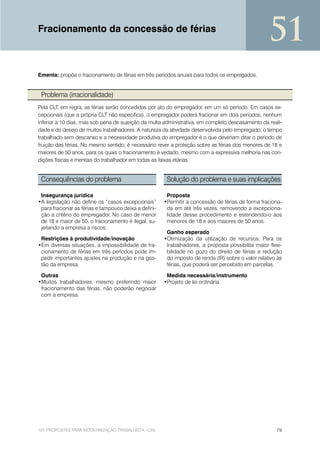 Fracionamento da concessão de férias
                                                                                                    51
Ementa: propõe o fracionamento de férias em três períodos anuais para todos os empregados.


 Problema (irracionalidade)
Pela CLT, em regra, as férias serão concedidas por ato do empregador, em um só período. Em casos ex-
cepcionais (que a própria CLT não especifica), o empregador poderá fracionar em dois períodos, nenhum
inferior a 10 dias, mas sob pena de sujeição da multa administrativa, em completo descasamento da reali-
dade e do desejo de muitos trabalhadores. A natureza da atividade desenvolvida pelo empregado, o tempo
trabalhado sem descanso e a necessidade produtiva do empregador é o que deveriam ditar o período de
fruição das férias. No mesmo sentido, é necessário rever a proteção sobre as férias dos menores de 18 e
maiores de 50 anos, para os quais o fracionamento é vedado, mesmo com a expressiva melhoria nas con-
dições físicas e mentais do trabalhador em todas as faixas etárias.


 Consequências do problema                              Solução do problema e suas implicações

 Insegurança jurídica                                   Proposta
•A legislação não define os “casos excepcionais”       •Permitir a concessão de férias de forma fraciona-
 para fracionar as férias e tampouco deixa a defini-    da em até três vezes, removendo a excepciona-
 ção a critério do empregador. No caso de menor         lidade desse procedimento e estendendo-o aos
 de 18 e maior de 50, o fracionamento é ilegal, su-     menores de 18 e aos maiores de 50 anos.
 jeitando a empresa a riscos.
                                                        Ganho esperado
 Restrições à produtividade/inovação                   •Otimização da utilização de recursos. Para os
•Em diversas situações, a impossibilidade de fra-       trabalhadores, a proposta possibilita maior flexi-
 cionamento de férias em três períodos pode im-         bilidade no gozo do direito de férias e redução
 pedir importantes ajustes na produção e na ges-        do imposto de renda (IR) sobre o valor relativo às
 tão da empresa.                                        férias, que poderá ser percebido em parcelas.

 Outras                                                 Medida necessária/instrumento
•Muitos trabalhadores, mesmo preferindo maior          •Projeto de lei ordinária.
 fracionamento das férias, não poderão negociar
 com a empresa.




101 PROPOSTAS PARA MODERNIZAÇÃO TRABALHISTA - CNI                                                      79
 