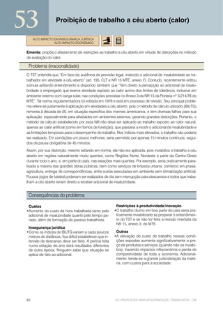 53                  Proibição de trabalho a céu aberto (calor)

      ALTO IMPACTO EM INSEGURANÇA JURÍDICA
                   ALTO IMPACTO ECONÔMICO


 Ementa: propõe o afastamento de restrições ao trabalho a céu aberto em virtude de distorções no método
 de avaliação do calor.

  Problema (irracionalidade)
 O TST entendia que “Em face da ausência de previsão legal, indevido o adicional de insalubridade ao tra-
 balhador em atividade a céu aberto” (art. 195, CLT e NR 15 MTE, anexo 7). Contudo, recentemente editou
 súmula aditando entendimento e dispondo também que “Tem direito à percepção ao adicional de insalu-
 bridade o empregado que exerce atividade exposto ao calor acima dos limites de tolerância, inclusive em
 ambiente externo com carga solar, nas condições previstas no Anexo 3 da NR 15 da Portaria nº 3.214/78 do
 MTE”. Tal norma regulamentadora foi editada em 1978 e está em processo de revisão. Seu principal proble-
 ma refere-se justamente à aplicação em atividades a céu aberto, pois o método de cálculo utilizado (IBUTG)
 remonta à década de 50, em situação específica dos marines americanos, e tem diversas falhas para sua
 aplicação, especialmente para atividades em ambientes externos, gerando grandes distorções. Portanto, o
 método de cálculo estabelecido por essa NR não deve ser aplicado ao trabalho exposto ao calor natural,
 apenas ao calor artificial (como em fornos de fundição), que passaria a incidir o adicional de insalubridade e
 as limitações temporais para o desempenho do trabalho. Nos índices mais elevados, o trabalho não poderia
 ser realizado. Em condições um pouco melhores, seria permitido por apenas 15 minutos contínuos, segui-
 dos de pausa obrigatória de 45 minutos.
 Assim, por sua distorção, mesmo estando em norma, ela não era aplicada, pois inviabiliza o trabalho a céu
 aberto em regiões naturalmente muito quentes, como Regiões Norte, Nordeste e parte da Centro-Oeste
 durante todo o ano, e, em parte do país, nas estações mais quentes. Por exemplo, seria praticamente para-
 lisada a maioria das grandes obras públicas, bem como serviços de limpeza urbana, comércio em praias,
 agricultura, entrega de correspondências, entre outras executadas em ambiente sem climatização artificial.
 Poucos jogos de futebol poderiam ser realizados de dia sem interrupção para descansos e todos que traba-
 lham a céu aberto teriam direito a receber adicional de insalubridade.


  Consequências do problema

  Custos                                                   Restrições à produtividade/inovação
 •Aumento do custo da hora trabalhada tanto pelo          •O trabalho diurno em boa parte do país seria pra-
  adicional de insalubridade quanto pelo tempo pa-         ticamente inviabilizado se properar o entendimen-
  rado, além de formação de passivo trabalhista.           to do TST e se não for feita a revisão imediata da
                                                           NR 15, anexo 3, do MTE.
  Insegurança jurídica
 •Como os índices de IBUTG variam a cada poucos            Outras
  metros de distância, fica difícil estabelecer que in-   •A elevação do custo do trabalho nessas condi-
  tervalo de descanso deve ser feito. A perícia feita      ções expostas aumenta significativamente o pre-
  numa estação do ano dará resultados diferentes           ço de produtos e serviços (quando não os inviabi-
  de outra época. Ninguém sabe que situação se             liza), trazendo impactos inflacionários e perda de
  aplica de fato ao adicional.                             competitividade de toda a economia. Adicional-
                                                           mente, tende-se a grande judicialização da maté-
                                                           ria, com custos para a sociedade.




 82                                                       101 PROPOSTAS PARA MODERNIZAÇÃO TRABALHISTA - CNI
 
