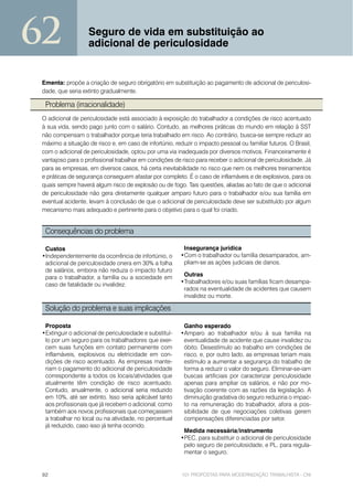 62                 Seguro de vida em substituição ao
                   adicional de periculosidade


 Ementa: propõe a criação de seguro obrigatório em substituição ao pagamento de adicional de periculosi-
 dade, que seria extinto gradualmente.

  Problema (irracionalidade)
 O adicional de periculosidade está associado à exposição do trabalhador a condições de risco acentuado
 à sua vida, sendo pago junto com o salário. Contudo, as melhores práticas do mundo em relação à SST
 não compensam o trabalhador porque teria trabalhado em risco. Ao contrário, busca-se sempre reduzir ao
 máximo a situação de risco e, em caso de infortúnio, reduzir o impacto pessoal ou familiar futuros. O Brasil,
 com o adicional de periculosidade, optou por uma via inadequada por diversos motivos. Financeiramente é
 vantajoso para o profissional trabalhar em condições de risco para receber o adicional de periculosidade. Já
 para as empresas, em diversos casos, há certa inevitabilidade no risco que nem os melhores treinamentos
 e práticas de segurança conseguem afastar por completo. É o caso de inflamáveis e de explosivos, para os
 quais sempre haverá algum risco de explosão ou de fogo. Tais questões, aliadas ao fato de que o adicional
 de periculosidade não gera diretamente qualquer amparo futuro para o trabalhador e/ou sua família em
 eventual acidente, levam à conclusão de que o adicional de periculosidade deve ser substituído por algum
 mecanismo mais adequado e pertinente para o objetivo para o qual foi criado.


  Consequências do problema

  Custos                                                  Insegurança jurídica
 •Independentemente da ocorrência de infortúnio, o       •Com o trabalhador ou família desamparados, am-
  adicional de periculosidade onera em 30% a folha        pliam-se as ações judiciais de danos.
  de salários, embora não reduza o impacto futuro
  para o trabalhador, a família ou a sociedade em         Outras
  caso de fatalidade ou invalidez.                       •Trabalhadores e/ou suas famílias ficam desampa-
                                                          rados na eventualidade de acidentes que causem
                                                          invalidez ou morte.

  Solução do problema e suas implicações

  Proposta                                                Ganho esperado
 •Extinguir o adicional de periculosidade e substituí-   •Amparo ao trabalhador e/ou à sua família na
  lo por um seguro para os trabalhadores que exer-        eventualidade de acidente que cause invalidez ou
  cem suas funções em contato permanente com              óbito. Desestímulo ao trabalho em condições de
  inflamáveis, explosivos ou eletricidade em con-         risco, e, por outro lado, as empresas teriam mais
  dições de risco acentuado. As empresas mante-           estímulo a aumentar a segurança do trabalho de
  riam o pagamento do adicional de periculosidade         forma a reduzir o valor do seguro. Eliminar-se-iam
  correspondente a todos os locais/atividades que         buscas artificiais por caracterizar periculosidade
  atualmente têm condição de risco acentuado.             apenas para ampliar os salários, e não por mo-
  Contudo, anualmente, o adicional seria reduzido         tivação coerente com as razões da legislação. A
  em 10%, até ser extinto. Isso seria aplicável tanto     diminuição gradativa do seguro reduziria o impac-
  aos profissionais que já recebem o adicional, como      to na remuneração do trabalhador, afora a pos-
  também aos novos profissionais que começassem           sibilidade de que negociações coletivas gerem
  a trabalhar no local ou na atividade, no percentual     compensações diferenciadas por setor.
  já reduzido, caso isso já tenha ocorrido.
                                                          Medida necessária/instrumento
                                                         •PEC, para substituir o adicional de periculosidade
                                                          pelo seguro de periculosidade, e PL, para regula-
                                                          mentar o seguro.


 92                                                      101 PROPOSTAS PARA MODERNIZAÇÃO TRABALHISTA - CNI
 