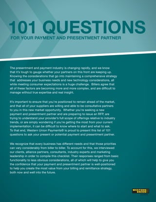 101 QUESTIONS
FOR YOUR PAYMENT AND PRESENTMENT PARTNER




The presentment and payment industry is changing rapidly, and we know
that it’s tough to gauge whether your partners on this front are keeping up.
Knowing the considerations that go into maintaining a comprehensive strategy
that addresses your business needs and new technology considerations, all
while meeting consumer expectations is a huge challenge. Billers agree that

manage without true expertise and real insight.


It’s important to ensure that you’re positioned to remain ahead of the market,
and that all of your suppliers are willing and able to be consultative partners
to you in this new market opportunity. Whether you’re seeking a new
payment and presentment partner and are preparing to issue an RFP, are
trying to understand your provider’s full scope of offerings relative to industry
trends, or are simply wondering if you’re getting the most from your current

To that end, Western Union Payments® is proud to present this list of 101
questions to ask your present or potential payment and presentment partner.


We recognize that every business has different needs and that those priorities
can vary considerably from biller to biller. To account for this, we interviewed
our clients, alliance partners, consultants, industry experts and marketing
leadership in order to compile this checklist. Their responses ranged from basic
functionality to less obvious considerations, all of which will help to give you

to help you create the most value from your billing and remittance strategy,
both now and well into the future.
 