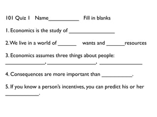 101 Quiz 1 Name__________ Fill in blanks

1. Economics is the study of _______________

2. We live in a world of ______    wants and ______resources

3. Economics assumes three things about people:
_____________, ________________, ______________

4. Consequences are more important than __________.

5. If you know a person’s incentives, you can predict his or her
___________.
 