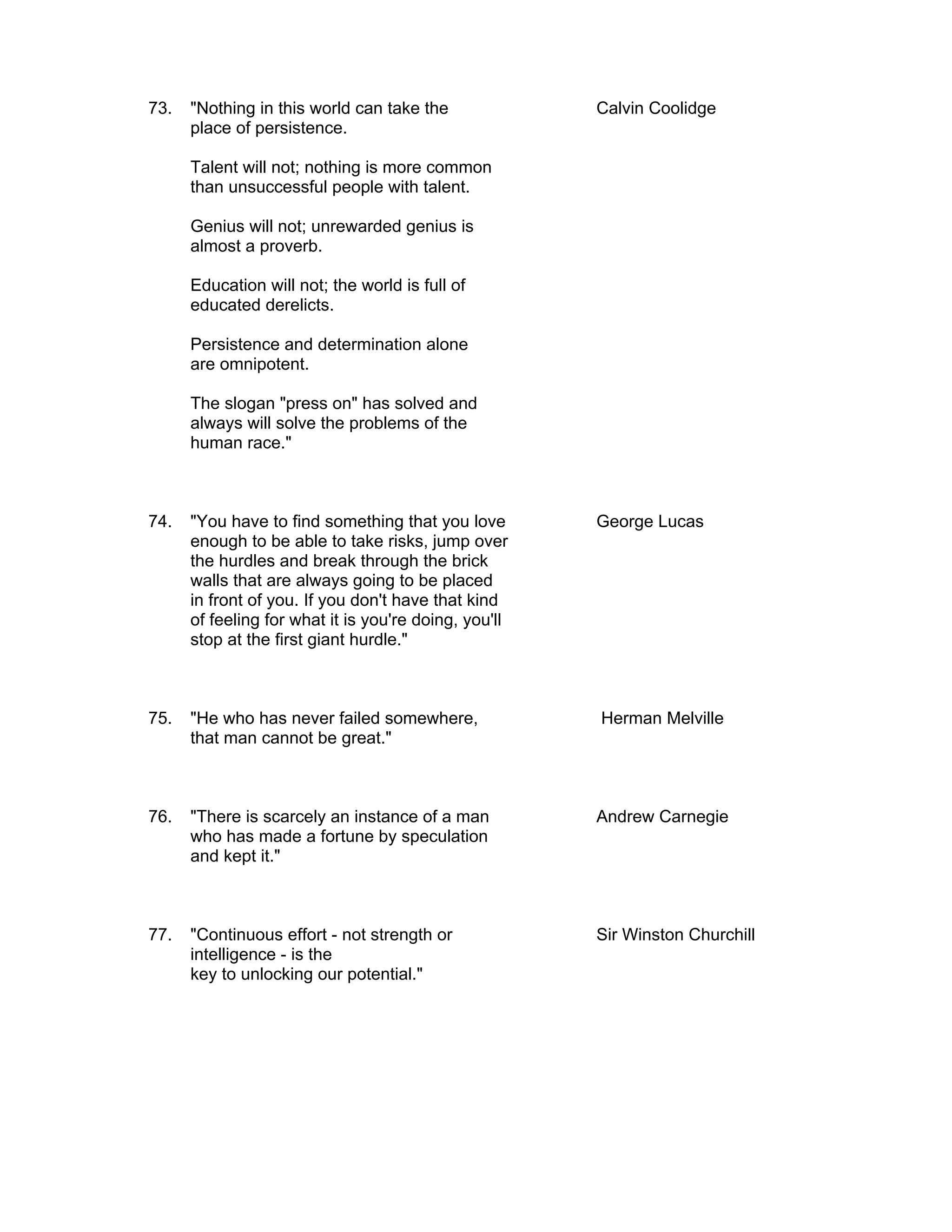 73.   "Nothing in this world can take the              Calvin Coolidge
      place of persistence.

      Talent will not; nothing is more common
      than unsuccessful people with talent.

      Genius will not; unrewarded genius is
      almost a proverb.

      Education will not; the world is full of
      educated derelicts.

      Persistence and determination alone
      are omnipotent.

      The slogan "press on" has solved and
      always will solve the problems of the
      human race."



74.   "You have to find something that you love        George Lucas
      enough to be able to take risks, jump over
      the hurdles and break through the brick
      walls that are always going to be placed
      in front of you. If you don't have that kind
      of feeling for what it is you're doing, you'll
      stop at the first giant hurdle."



75.   "He who has never failed somewhere,              Herman Melville
      that man cannot be great."



76.   "There is scarcely an instance of a man          Andrew Carnegie
      who has made a fortune by speculation
      and kept it."



77.   "Continuous effort - not strength or             Sir Winston Churchill
      intelligence - is the
      key to unlocking our potential."
 