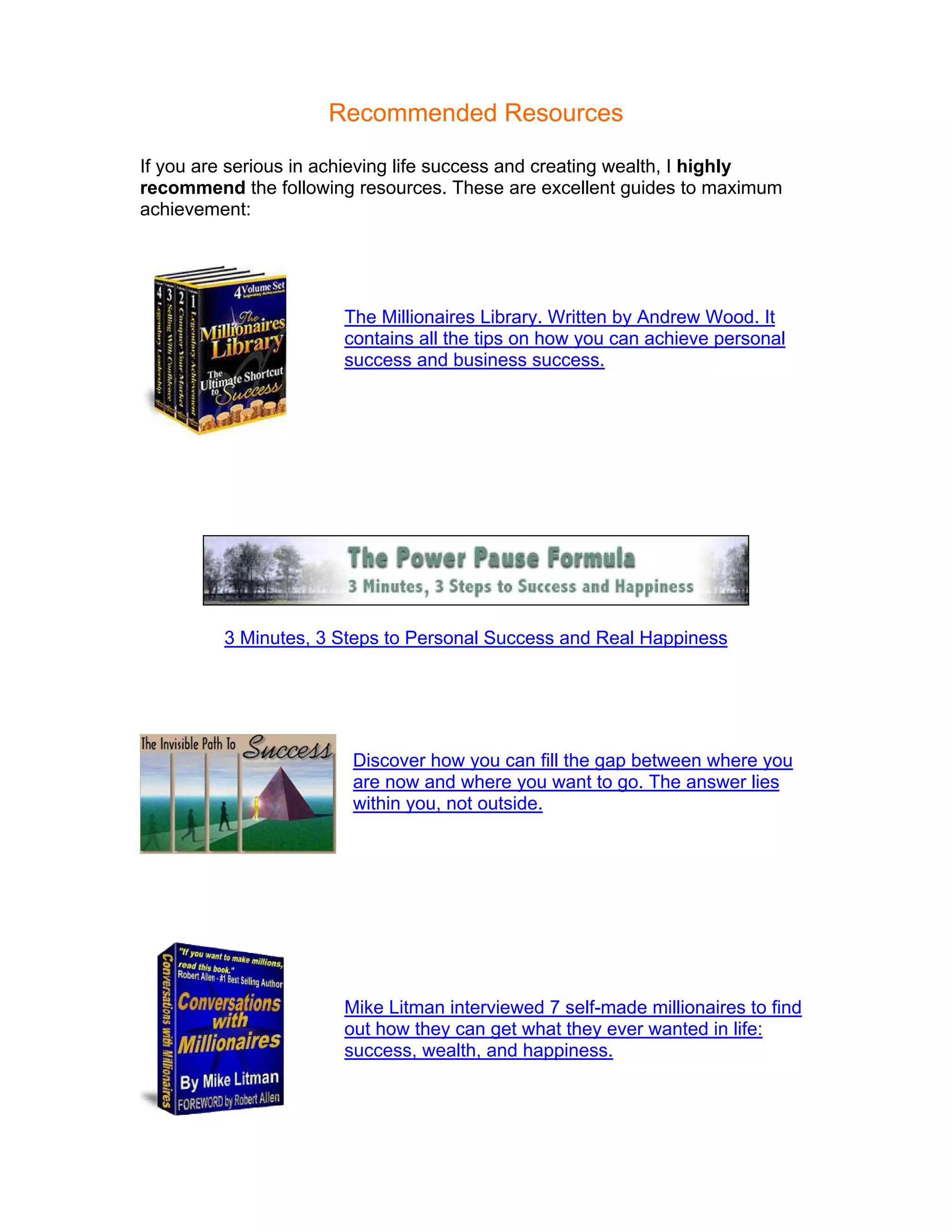 Recommended Resources

If you are serious in achieving life success and creating wealth, I highly
recommend the following resources. These are excellent guides to maximum
achievement:




                       The Millionaires Library. Written by Andrew Wood. It
                       contains all the tips on how you can achieve personal
                       success and business success.




         3 Minutes, 3 Steps to Personal Success and Real Happiness




                        Discover how you can fill the gap between where you
                        are now and where you want to go. The answer lies
                        within you, not outside.




                       Mike Litman interviewed 7 self-made millionaires to find
                       out how they can get what they ever wanted in life:
                       success, wealth, and happiness.
 