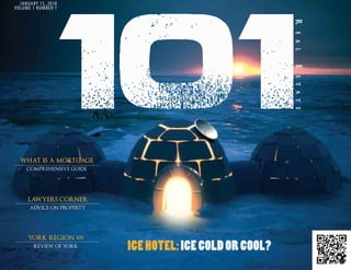 JANUARY 15, 2010
VOLUME 1 NUMBER 1




  WhAt IS A MORtGAGE
                     101
     comPrehensive guide




     LAWYERS CORNER
      Advice on ProPerty




     YORK REGION 101
        review of york     ICE HOTEL: ICE COLD OR COOL?
                                                     JANUARY 2011   101 REAL ESTATE MAGAZINE | 1
 