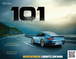 MARCH 21, 2010
VOLUME 1 NUMBER 2




  BUYING A NEW CONDO?
         READ THIS FIRST




       VALUE FACTOR
  CANADA’S LEADING STAGER




      AUTOSHOW 2011
        REVIEW: PORSCHE


                            NEGOTIATION 101: 2 MINUTE LOW DOWN
                                                         MARCH 2011   101 REAL ESTATE MAGAZINE | 1
 