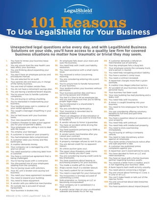 1.	 You have to renew your business lease
agreement.
2.	 You are unsure how the new health care
laws affect your business.
3.	 You are thinking about expanding your
business.
4.	 You don’t have an employee policies and
procedures manual.
5.	 You are selected for an audit.
6.	 Your parents die and leave you in charge
of the family business.
7.	 You are tired of hidden vendor fees.
8.	 You do not have a retirement savings plan.
9.	 You are having a landlord/tenant dispute.
10.	 You’re unsure how to handle customer
complaints.
11.	 You are buying or selling a building.
12.	 You’re interested in trademarking your
business.
13.	 Your landlord raises rent in violation of
your verbal agreement.
14.	 You caught a teenager shoplifting in your
store.
15.	 You’ve had issues with your business
taxes.
16.	 Your new equipment doesn’t work.
17.	 Creditors threaten to take action against
you for your ex-partner’s debts.
18.	 Your employees are calling in sick to deal
with life issues.
19.	 You employ your teenager.
20.	 A customer is injured on your property.
21.	 You had employee data compromised.
22.	 A customer owes you money and files
bankruptcy.
23.	 A creditor demands money.
24.	 Your company car is damaged by a hit-
and-run driver.
25.	 You need assistance collecting debt from
a customer.
26.	 You have a contractual agreement that is
being challenged.
27.	 You’re having issues with a contractor.
28.	 You discovered one of your employees
stealing from the company.
29.	 You’re having issues with solicitors.
30.	 Your AC unit is broken and causing lost
business.
31.	 You need your lease agreement reviewed.
32.	 You need to expand your building.
33.	 You need to lease equipment.
34.	 A vendor sells you defective merchandise.
35.	 An outside rep is accused of sexual
harassment.
36.	 Your business is broken into.
37.	 An employee falls down your stairs and
sues the business.
38.	 You need help with credit card liability
resolution.
39.	 You need assistance with a small claims
issue.
40.	 You received a notice concerning
rezoning.
41.	 You are considering entering into a joint
venture.
42.	 You’re unsure how to handle harassment
at your business.
43.	 Your landlord enters your business without
permission.
44.	 Your business partner dies and has a
surviving spouse and children.
45.	 You feel it’s time to let an employee go,
and you want to ensure that you’re taking
proper legal steps.
46.	 You’re interested in a shareholder’s
agreement.
47.	 You are considering bankruptcy.
48.	 Your insurance is canceled due to
employee tickets.
49.	 There’s an allegation of discrimination in
your company, and you want to know how
to handle it.
50.	 A vendor refuses to honor a guarantee.
51.	 You have an accident while driving the
company vehicle.
52.	 You have questions pertaining to 1099 vs.
W2 employees?
53.	 A vendor sends merchandise after you
cancel your contract.
54.	 You have received bad checks.
55.	 A property manager refuses to rent to you.
56.	 You are denied credit for no apparent
reason.
57.	 An online auction goes sour.
58.	 The repair shop threatens small claims
court for money you don’t owe.
59.	 You are considering issuing credit cards to
key employees.
60.	 You have questions about leasing vs.
purchasing property for your business.
61.	 You made a sizable gift to charity.
62.	 Angry words result in a slander lawsuit.
63.	 You need a patent for an invention.
64.	 You need a copyright for your manuscript.
65.	 You’re business is wrongly accused of
committing a crime.
66.	 Sole proprietor vs. forming an LLC or
becoming incorporated?
67.	 Your company car is vandalized in a
parking lot.
68.	 A postal carrier slips on your un-shoveled
sidewalk and breaks his or her leg.
101 Reasons to use LegalShield
101 ReasonsTo Use LegalShield for Your Business
69.	 A customer demands a refund on
merchandise out of warranty.
70.	 Your key employee fails a drug test.
71.	 Your employee wrecks the company truck,
and a person is injured.
72.	 You need help navigating product liability.
73.	 You have a worker’s comp issue.
74.	 You need a contract reviewed.
75.	 A repairman charges more than a given
estimate.
76.	 A creditor tries illegal collection tactics.
77.	 An accident at your business results in a
personal injury.
78.	 Your business has been sued.
79.	 Your new building has bad plumbing and a
leaky roof.
80.	 You need help with insurance.
81.	 A minor is caught breaking into your
business.
82.	 You need to hire employees for the first
time.
83.	 You are considering offering voluntary
benefits to full-time and part-time
employees.
84.	 You have a question about an easement on
your property.
85.	 You need help with antitrust.
86.	 You need help with intellectual property.
87.	 You need to end a partnership
immediately.
88.	 You’re buying or selling a company
vehicle.
89.	 You need to take disciplinary action
against an employee.
90.	 Your bank sends a foreclosure notice after
one loan payment is late.
91.	 A customer has published online
complaints against you.
92.	 A repairman won’t stand behind his work.
93.	 You have decided to form an LLC and
need assistance.
94.	 You have an issue with a former business
partner regarding business assets.
95.	 You receive a letter from a creditor, and it
is not regarding your business’ debt.
96.	 A bank reports bad credit activity unjustly.
97.	 You need advice concerning a merger.
98.	 You are unsure about forming a C Corp, a
S Corp or an LLC.
99.	 You can’t make heads or tails out of the
new tax forms.
100.	You are concerned about data breaches
and liability.
101.	 You have questions about import/export.
Unexpected legal questions arise every day, and with LegalShield Business
Solutions on your side, you’ll have access to a quality law firm for covered
business situations no matter how traumatic or trivial they may seem.
#96028 (3/16) ©2016 LegalShield® Ada, OK
 