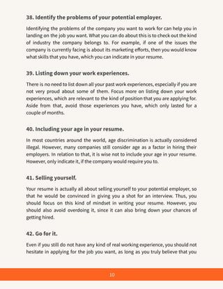 38. Identify the problems of your potential employer.
Identifying the problems of the company you want to work for can help you in
landing on the job you want. What you can do about this is to check out the kind
of industry the company belongs to. For example, if one of the issues the
company is currently facing is about its marketing efforts, then you would know
what skills that you have, which you can indicate in your resume.
39. Listing down your work experiences.
There is no need to list down all your past work experiences, especially if you are
not very proud about some of them. Focus more on listing down your work
experiences, which are relevant to the kind of position that you are applying for.
Aside from that, avoid those experiences you have, which only lasted for a
couple of months.
40. Including your age in your resume.
In most countries around the world, age discrimination is actually considered
illegal. However, many companies still consider age as a factor in hiring their
employers. In relation to that, it is wise not to include your age in your resume.
However, only indicate it, if the company would require you to.
41. Selling yourself.
Your resume is actually all about selling yourself to your potential employer, so
that he would be convinced in giving you a shot for an interview. Thus, you
should focus on this kind of mindset in writing your resume. However, you
should also avoid overdoing it, since it can also bring down your chances of
getting hired.
42. Go for it.
Even if you still do not have any kind of real working experience, you should not
hesitate in applying for the job you want, as long as you truly believe that you
10
 