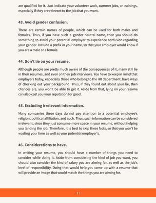 are qualified for it. Just indicate your volunteer work, summer jobs, or trainings,
especially if they are relevant to the job that you want.
43. Avoid gender confusion.
There are certain names of people, which can be used for both males and
females. Thus, if you have such a gender neutral name, then you should do
something to avoid your potential employer to experience confusion regarding
your gender. Include a prefix in your name, so that your employer would know if
you are a male or a female.
44. Don’t lie on your resume.
Although people are pretty much aware of the consequences of it, many still lie
in their resumes, and even on their job interviews. You have to keep in mind that
employers today, especially those who belong to the HR department, have ways
of checking out your background. Thus, if they found out about your lie, then
chances are, you won’t be able to get it. Aside from that, lying on your resume
can also cost you your reputation for good.
45. Excluding irrelevant information.
Many companies these days do not pay attention to a potential employee’s
religion, political affiliation, and such. Thus, such information can be considered
irrelevant, since they just consume more space in your resume, without helping
you landing the job. Therefore, it is best to skip these facts, so that you won’t be
wasting your time as well as your potential employer‘s.
46. Considerations to have.
In writing your resume, you should have a number of things you need to
consider while doing it. Aside from considering the kind of job you want, you
should also consider the kind of salary you are aiming for, as well as the job’s
level of responsibility. Doing that would help you come up with a resume that
will provide an image that would match the things you are aiming for.
11
 