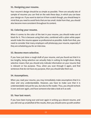 51. Designing your resume.
Your resume’s design should be as simple as possible. There are actually lots of
sample of resumes you can find on the web these days, in which you can base
your design on. If you want to start on it from scratch though, you should keep in
mind that you need to avoid fonts that are too small. Aside from that, you should
also become more consistent throughout its content.
52. Coloring your resume.
When it comes to the color of the text in your resume, you should make use of
black for it. This is because using that color, combined with a plain white paper
would make the resume appear as professional as possible. Aside from that, you
need to consider that many employers will photocopy your resume, especially if
they are scheduling you for an interview.
53. Become more selective.
If you have just done a rough draft of your resume, and you found out that it is
too lengthy, being selective can actually help in cutting its length down. Being
selective means that you should only indicate information on your resume that
is relevant or has purpose. Thus, when you scan through it again, and find
sentences that do not have any purpose, then you should take them out.
54. Assumptions.
When you read your resume, you may immediately make assumptions that it is
clear and very understandable. However, you have to make sure that it is
understandable not just for you, but also to the reader. Thus, you should recheck
it over and over again, and have someone else take a look at it as well.
55. Your last resort.
If you have been trying over and over again in writing up a decent resume, and
you still end up unsatisfied of the results, then you should come up with another
13
 