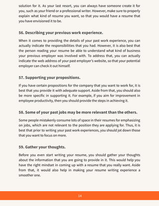 solution for it. As your last resort, you can always have someone create it for
you, such as your friend or a professional writer. However, make sure to properly
explain what kind of resume you want, so that you would have a resume that
you have envisioned it to be.
56. Describing your previous work experience.
When it comes to providing the details of your past work experience, you can
actually indicate the responsibilities that you had. However, it is also best that
the person reading your resume be able to understand what kind of business
your previous employer was involved with. To address that, you can actually
indicate the web address of your past employer’s website, so that your potential
employer can check it out himself.
57. Supporting your propositions.
If you have certain propositions for the company that you want to work for, it is
best that you provide it with adequate support. Aside from that, you should also
be more specific in supporting it. For example, if you aim for improvement in
employee productivity, then you should provide the steps in achieving it.
58. Some of your past jobs may be more relevant than the others.
Some people mistakenly consume lots of space in their resumes for emphasizing
on jobs, which are not relevant to the position they are applying for. Thus, it is
best that prior to writing your past work experiences, you should jot down those
that you want to focus on more.
59. Gather your thoughts.
Before you even start writing your resume, you should gather your thoughts
about the information that you are going to provide in it. This would help you
have the right mindset in coming up with a resume that you really want. Aside
from that, it would also help in making your resume writing experience a
smoother one.
14
 