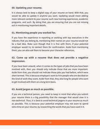 60. Updating your resume.
It is always best to keep a digital copy of your resume on hand. With that, you
would be able to update it anytime you want. Updating would mean adding
more relevant content to your resume such new training experiences, academic
programs, and such. By doing that, you are ensuring that you are not missing
out in mentioning important details.
61. Mentioning people you worked for.
If you have the experience in reporting or working with top executives in the
industry that you belong to, mentioning their names on your resume would not
be a bad idea. Make sure though that it is fine with them, if your potential
employer would try to contact them for confirmation. Aside from mentioning
them, you can also ask them to become your character references.
62. Come up with a resume that does not provide a negative
impression.
If you have been around, when it comes to the types of jobs that you have been
involved with, then you should only indicate those that are more important.
Aside from that, you should not indicate those jobs you had before, which were
short termed. This is because employers want to hire people who are decided on
the kind of work they want. Aside from that, they also long for people who want
to get involved with them on a long term basis.
63. Avoid jargon as much as possible.
If you are a technical person, you need to keep in mind that when you submit
your resume there is a big possibility that the manager that would view it is
non-technical. Thus, it is best to avoid technical jargons in your resume as much
as possible. This is because your potential employer may not want to spend
extra time on your resume, by researching the words that you have used in it.
15
 