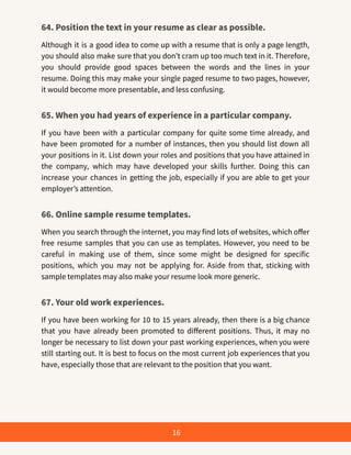 64. Position the text in your resume as clear as possible.
Although it is a good idea to come up with a resume that is only a page length,
you should also make sure that you don’t cram up too much text in it. Therefore,
you should provide good spaces between the words and the lines in your
resume. Doing this may make your single paged resume to two pages, however,
it would become more presentable, and less confusing.
65. When you had years of experience in a particular company.
If you have been with a particular company for quite some time already, and
have been promoted for a number of instances, then you should list down all
your positions in it. List down your roles and positions that you have attained in
the company, which may have developed your skills further. Doing this can
increase your chances in getting the job, especially if you are able to get your
employer’s attention.
66. Online sample resume templates.
When you search through the internet, you may find lots of websites, which offer
free resume samples that you can use as templates. However, you need to be
careful in making use of them, since some might be designed for specific
positions, which you may not be applying for. Aside from that, sticking with
sample templates may also make your resume look more generic.
67. Your old work experiences.
If you have been working for 10 to 15 years already, then there is a big chance
that you have already been promoted to different positions. Thus, it may no
longer be necessary to list down your past working experiences, when you were
still starting out. It is best to focus on the most current job experiences that you
have, especially those that are relevant to the position that you want.
16
 