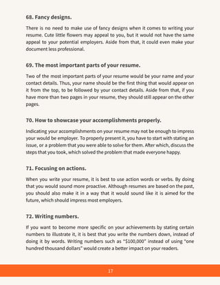 68. Fancy designs.
There is no need to make use of fancy designs when it comes to writing your
resume. Cute little flowers may appeal to you, but it would not have the same
appeal to your potential employers. Aside from that, it could even make your
document less professional.
69. The most important parts of your resume.
Two of the most important parts of your resume would be your name and your
contact details. Thus, your name should be the first thing that would appear on
it from the top, to be followed by your contact details. Aside from that, if you
have more than two pages in your resume, they should still appear on the other
pages.
70. How to showcase your accomplishments properly.
Indicating your accomplishments on your resume may not be enough to impress
your would be employer. To properly present it, you have to start with stating an
issue, or a problem that you were able to solve for them. After which, discuss the
steps that you took, which solved the problem that made everyone happy.
71. Focusing on actions.
When you write your resume, it is best to use action words or verbs. By doing
that you would sound more proactive. Although resumes are based on the past,
you should also make it in a way that it would sound like it is aimed for the
future, which should impress most employers.
72. Writing numbers.
If you want to become more specific on your achievements by stating certain
numbers to illustrate it, it is best that you write the numbers down, instead of
doing it by words. Writing numbers such as “$100,000” instead of using “one
hundred thousand dollars” would create a better impact on your readers.
17
 