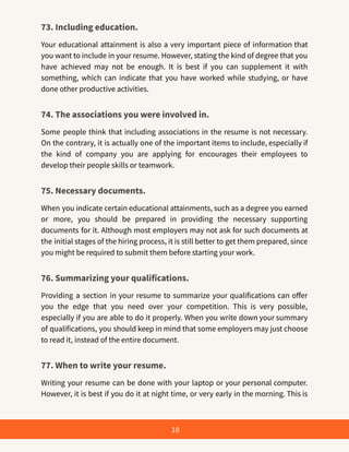 73. Including education.
Your educational attainment is also a very important piece of information that
you want to include in your resume. However, stating the kind of degree that you
have achieved may not be enough. It is best if you can supplement it with
something, which can indicate that you have worked while studying, or have
done other productive activities.
74. The associations you were involved in.
Some people think that including associations in the resume is not necessary.
On the contrary, it is actually one of the important items to include, especially if
the kind of company you are applying for encourages their employees to
develop their people skills or teamwork.
75. Necessary documents.
When you indicate certain educational attainments, such as a degree you earned
or more, you should be prepared in providing the necessary supporting
documents for it. Although most employers may not ask for such documents at
the initial stages of the hiring process, it is still better to get them prepared, since
you might be required to submit them before starting your work.
76. Summarizing your qualifications.
Providing a section in your resume to summarize your qualifications can offer
you the edge that you need over your competition. This is very possible,
especially if you are able to do it properly. When you write down your summary
of qualifications, you should keep in mind that some employers may just choose
to read it, instead of the entire document.
77. When to write your resume.
Writing your resume can be done with your laptop or your personal computer.
However, it is best if you do it at night time, or very early in the morning. This is
18
 