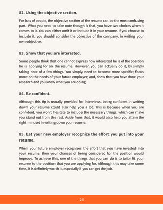82. Using the objective section.
For lots of people, the objective section of the resume can be the most confusing
part. What you need to take note though is that, you have two choices when it
comes to it. You can either omit it or include it in your resume. If you choose to
include it, you should consider the objective of the company, in writing your
own objective.
83. Show that you are interested.
Some people think that one cannot express how interested he is of the position
he is applying for on the resume. However, you can actually do it, by simply
taking note of a few things. You simply need to become more specific; focus
more on the needs of your future employer; and, show that you have done your
research and you know what you are doing.
84. Be confident.
Although this tip is usually provided for interviews, being confident in writing
down your resume could also help you a lot. This is because when you are
confident, you won’t hesitate to include the necessary things, which can make
you stand out from the rest. Aside from that, it would also help you attain the
right mindset in writing down your resume.
85. Let your new employer recognize the effort you put into your
resume.
When your future employer recognizes the effort that you have invested into
your resume, then your chances of being considered for the position would
improve. To achieve this, one of the things that you can do is to tailor fit your
resume to the position that you are applying for. Although this may take some
time, it is definitely worth it, especially if you can get the job.
20
 